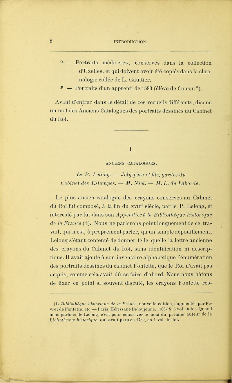0 — Portraits médiocres, conservés dans la collection d'Uxelles, et qui doivent avoir été copiés dans la chro- nologie collée de L. Gaultier. ^ — Portraits d'un apprenti de 1580 (élève de Cousin ?). Avant d'entrer dans le détail de ces recueils différents, disons un mot des Anciens Catalogues des portraits dessinés du Cabinet du Roi. I ANCIENS CATALOGUES. Le P. Lelong. — Joly père et fils, gardes du Cabinet des Estampes. —■ M. Niel. — M. L. de Laborde. Le plus ancien catalogue des crayons conservés au Cabinet du Roi fut composé, à la fin du xviif siècle, par le P. Lelong, et intercalé par lui dans son Ajjpendice à la Bibliothèque historique de la France (i). Nous ne parlerons point longuement de ce tra- vail, qui n'est, à proprement parler, qu'un simple dépouillement, Lelong s'étant contenté de donner telle quelle la lettre ancienne des crayons du Cabinet du Roi, sans identification ni descrip- tions. Il avait ajouté à son inventaire alphabétique Fénumération des portraits dessinés du cabinet Fontette, que le Roi n'avait pas acquis, comme cela avait dû se faire d'abord. Nous nous hâtons de fixer ce point si souvent discuté, les crayons Fontette res- (1) Bibliothèque historique de Finance, nouvelle édition, augmentée par Fe- vret de Fontette, etc. — Paris, Hérissant-Didot jeune, 1768-78, 5 vol. in-fol. Quand nous parlons de Lelong, c'est pour consorver le nom du premier auteur de la Libliothèque historique, qui avait paru en 1739, en 1 vol. in-fol.