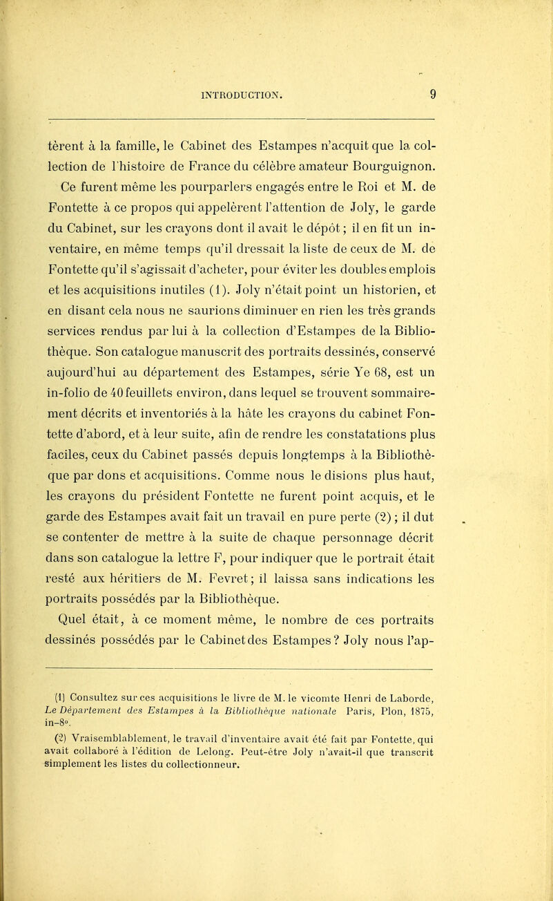 tèrent à la famille, le Cabinet des Estampes n'acquit que la col- lection de l'histoire de France du célèbre amateur Bourguignon. Ce furent même les pourparlers engagés entre le Roi et M. de Fontette à ce propos qui appelèrent l'attention de Joly, le garde du Cabinet, sur les crayons dont il avait le dépôt ; il en fît un in- ventaire, en même temps qu'il dressait la liste de ceux de M. de Fontette qu'il s'agissait d'acheter, pour éviter les doubles emplois et les acquisitions inutiles (1). Joly n'était point un historien, et en disant cela nous ne saurions diminuer en rien les très grands services rendus par lui à la collection d'Estampes de la Biblio- thèque. Son catalogue manuscrit des portraits dessinés, conservé aujourd'hui au département des Estampes, série Ye 68, est un in-folio de 40 feuillets environ, dans lequel se trouvent sommaire- ment décrits et inventoriés à la hâte les crayons du cabinet Fon- tette d'abord, et à leur suite, afin de rendre les constatations plus faciles, ceux du Cabinet passés depuis longtemps à la Bibliothè- que par dons et acquisitions. Comme nous le disions plus haut, les crayons du président Fontette ne furent point acquis, et le garde des Estampes avait fait un travail en pure perte (2) ; il dut se contenter de mettre à la suite de chaque personnage décrit dans son catalogue la lettre F, pour indiquer que le portrait était resté aux héritiers de M. Fevret; il laissa sans indications les portraits possédés par la Bibliothèque. Quel était, à ce moment même, le nombre de ces portraits dessinés possédés par le Cabinet des Estampes? Joly nous l'ap- (1) Consultez sur ces acquisitions le livre de M. le vicomte Henri de Labordc, Le Département des Estampes à la Bibliothèque nationale Paris, Pion, 1875, in-8°. (2) Vraisemblablement, le travail d'inventaire avait été fait par Fontette, qui avait collaboré à l'édition de Lelong. Peut-être Joly n'avait-il que transcrit simplement les listes du collectionneur.