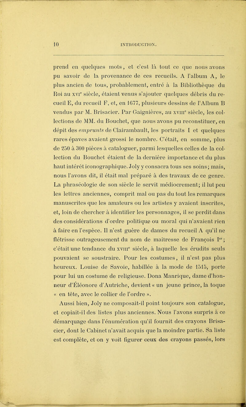 prend en quelques mots, et c'est là tout ce que nous avons pu savoir de la provenance de ces recueils. A l'album A, le plus ancien de tous, probablement, entré à la Bibliothèque du Roi au xvi'' siècle, étaient venus s'ajouter quelques débris du re- cueil E, du recueil F, et, en 1677, plusieurs dessins de l'Album B vendus par M. Brisacier. Par Gaignières, au xviii^ siècle, les col- lections de MM. du Bouchet, que nous avons pu reconstituer, en dépit des emprunts de Clairambault, les portraits I et quelques rares épaves avaient grossi le nombre. C'était, en somme, plus de 250 à 300 pièces à cataloguer, parmi lesquelles celles de la col- lection du Bouchet étaient de la dernière importance et du plus haut intérêt iconographique. Joly y consacra tous ses soins ; mais, nous l'avons dit, il était mal préparé à des travaux de ce genre. La phraséologie de son siècle le servit médiocrement; il lut peu les lettres anciennes, comprit mal ou pas du tout les remarques manuscrites que les amateurs ou les artistes y avaient inscrites, et, loin de chercher à identifier les personnages, il se perdit dans des considérations d'ordre politique ou moral qui n'avaient rien à faire en l'espèce. Il n'est guère de dames du recueil A qu'il ne flétrisse outrageusement du nom de maîtresse de François c'était une tendance du xviii'^ siècle, à laquelle les érudits seuls pouvaient se soustraire. Pour les costumes, il n'est pas plus heureux. Louise de Savoie, habillée à la mode de 1515, porte pour lui un costume de religieuse. Dona Manrique, dame d'hon- neur d'Eléonore d'Autriche, devient « un jeune prince, la toque « en tête, avec le collier de l'ordre ». Aussi bien, Joly ne composait-il point toujours son catalogue^ et copiait-il des listes plus anciennes. Nous l'avons surpris à ce démarquage dans l'énumération qu'il fournit des crayons Brisa- cier, dont le Cabinet n'avait acquis que la moindre partie. Sa liste est complète, et on y voit figurer ceux des crayons passés, lors