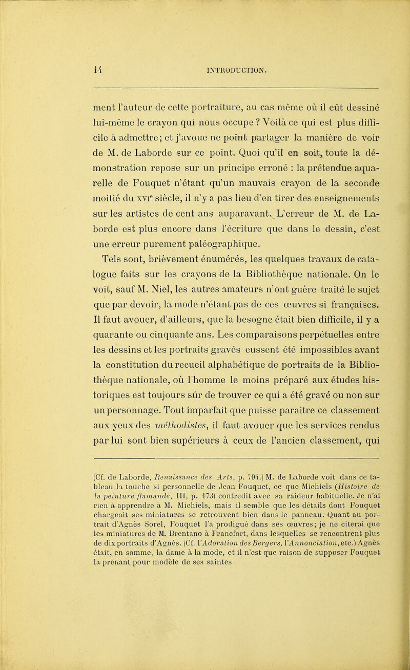 ment l'auteur de cette portraiture, au cas même où il eût dessiné lui-même le crayon qui nous occupe ? Voilà ce qui est plus diffi- cile à admettre; et j'avoue ne point partager la manière de voir de M. de Laborde sur ce point. Quoi qu'il en soit, toute la dé- monstration repose sur un principe erroné : la prétendue aqua- relle de Fouquet n'étant qu'un mauvais crayon de la seconde moitié du xvi® siècle, il n'y a pas lieu d'en tirer des enseignements sur les artistes décent ans auparavant. L'erreur de M, de La- borde est plus encore dans l'écriture que dans le dessin, c'est une erreur purement paléographique. Tels sont, brièvement énumérés, les quelques travaux de cata- logue faits sur les crayons de la Bibliothèque nationale. On le voit, sauf M. Niel, les autres amateurs n'ont guère traité le sujet que par devoir, la mode n'étant pas de ces oeuvres si françaises. Il faut avouer, d'ailleurs, que la besogne était bien difficile, il y a quarante ou cinquante ans. Les comparaisons perpétuelles entre les dessins et les portraits gravés eussent été impossibles avant la constitution du recueil alphabétique de portraits de la Biblio- thèque nationale, où l'homme le moins préparé aux études his- toriques est toujours sûr de trouver ce qui a été gravé ou non sur un personnage. Tout imparfait que puisse paraître ce classement aux yeux des méthodistes, il faut avouer que les services rendus par lui sont bien supérieurs à ceux de l'ancien classement, qui (Cf. de Laborde, Renaissance des Arts, p. 704.) M. de l^aborde voit dans ce ta- bleau la touche si personnelle de Jean Fouquet, ce que Michiels (Histoire de la peinture flamande, III, p. 173) contredit avec sa raideur habituelle. Je n'ai rien à apprendre à M. Michiels, mais il semble que les détails dont Fouquet chargeait ses miniatures se retrouvent bien dans le panneau. Quant au por- trait d'Agnès Sorel, Fouquet l'a prodigué dans ses œuvres; je ne citerai que les miniatures de M. Brentano à Francfort, dans lesquelles se rencontrent plus de dix portraits d'Agnès. (Cf. ïAdoration des Bergers, l'Annonciation, etc.) Agnès était, en somme, la dame à la mode, et il n'est que raison de supposer Fouquet la prenant pour modèle de ses saintes