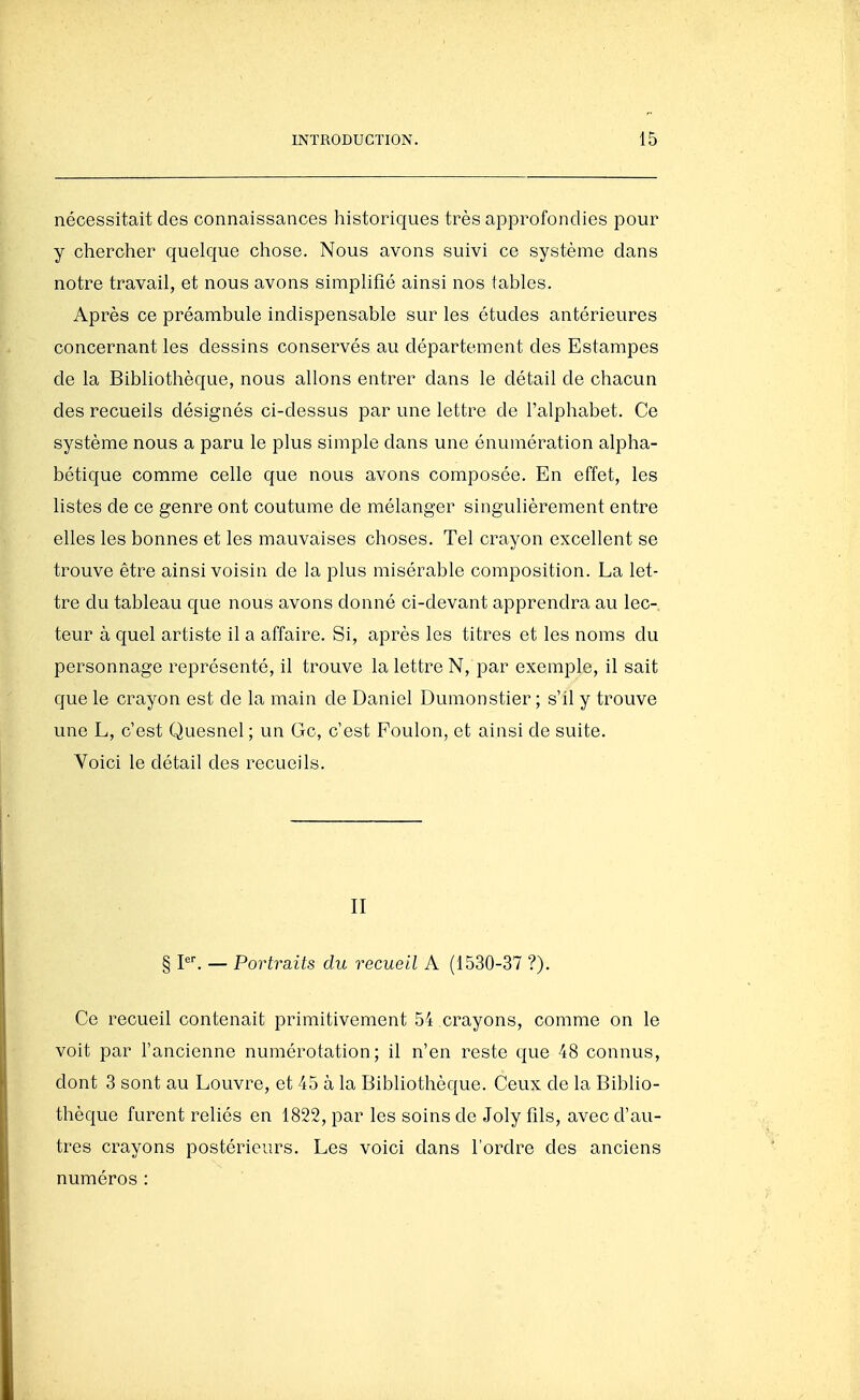 nécessitait des connaissances historiques très approfondies pour y chercher quelque chose. Nous avons suivi ce système dans notre travail, et nous avons simplifié ainsi nos tables. Après ce préambule indispensable sur les études antérieures concernant les dessins conservés au département des Estampes de la Bibliothèque, nous allons entrer dans le détail de chacun des recueils désignés ci-dessus par une lettre de l'alphabet. Ce système nous a paru le plus simple dans une énumération alpha- bétique comme celle que nous avons composée. En effet, les listes de ce genre ont coutume de mélanger singulièrement entre elles les bonnes et les mauvaises choses. Tel crayon excellent se trouve être ainsi voisin de la plus misérable composition. La let- tre du tableau que nous avons donné ci-devant apprendra au lec- teur à quel artiste il a affaire. Si, après les titres et les noms du personnage représenté, il trouve la lettre N, par exemple, il sait que le crayon est de la main de Daniel Dumonstier ; s'il y trouve une L, c'est Quesnel ; un Gc, c'est Foulon, et ainsi de suite. Voici le détail des recueils. II § — Portraits du recueil A (1530-37 ?). Ce recueil contenait primitivement 54 crayons, comme on le voit par l'ancienne numérotation; il n'en reste que 48 connus, dont 3 sont au Louvre, et 45 à la Bibliothèque. Ceux de la Biblio- thèque furent reliés en 1822, par les soins de Joly fils, avec d'au- tres crayons postérieurs. Les voici dans l'ordre des anciens numéros :