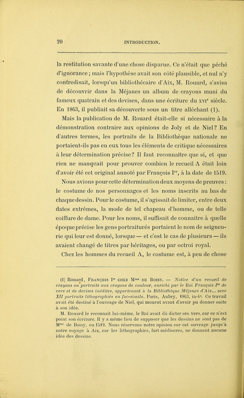 la restitution savante d'une chose disparue. Ce n'était que péché d'ignorance ; mais l'hypothèse avait son côté plausible, et nul n'y contredisait, lorsqu'un bibliothécaire d'Aix, M. Rouard, s'avisa de découvrir dans la Méjanes un album de crayons muni du fameux quatrain et des devises, dans une écriture du xvi^ siècle. En 1863, il publiait sa découverte sous un titre alléchant (1). Mais la publication de M. Rouard était-elle si nécessaire à la démonstration contraire aux opinions de Joly et de Niel? En d'autres termes, les portraits de la Bibliothèque nationale ne portaient-ils pas en eux tous les éléments de critique nécessaires à leur détermination précise? Il faut reconnaître que si, et que rien ne manquait pour prouver combien le recueil A était loin d'avoir été cet original annoté par François I, à la date de 1519. Nous avions pour cette détermination deux moyens de preuves : le costume de nos personnages et les noms inscrits au bas de chaque dessin. Pour le costume, il s'agissait de limiter, entre deux dates extrêmes, la mode de tel chapeau d'homme, ou de telle coiffure de dame. Pour les noms, il suffisait de connaître à quelle époque précise les gens portraiturés portaient le nom de seigneu- rie qui leur est donné, lorsque— et c'est le cas de plusieurs — ils avaient changé de titres par héritages, ou par octroi royal. Chez les hommes du recueil A, le costume est, à peu de chose (1) Rouard, François P'' chez M™« de Boisy. — Notice d'un recueil de crayons ou portraits aux crayons de couleur, enrichi par le Roi François I de vers et de devises inédites, appartenant à la Bibliothèque Méjanes d'Aix... avec XII portraits lithographiés en fac-similé. Paris, Aubry, 1863, in-4». Ce travail avait été destiné à l'ouvrage de Niel, qui mourut avant d'avoir pu donner suite à son idée. M. Rouard le reconnaît lui-même, le Roi avait dû dicter ses vers, car ce n'est point son écriture. Il y a même lieu de supposer que les dessins ne sont pas de M de Boisy, en 1519. Nous réservons notre opinion sur cet ouvrage jusqu'à notre voyage à Aix, car les lithographies, fort médiocres, ne donnent aucune idée des dessins.