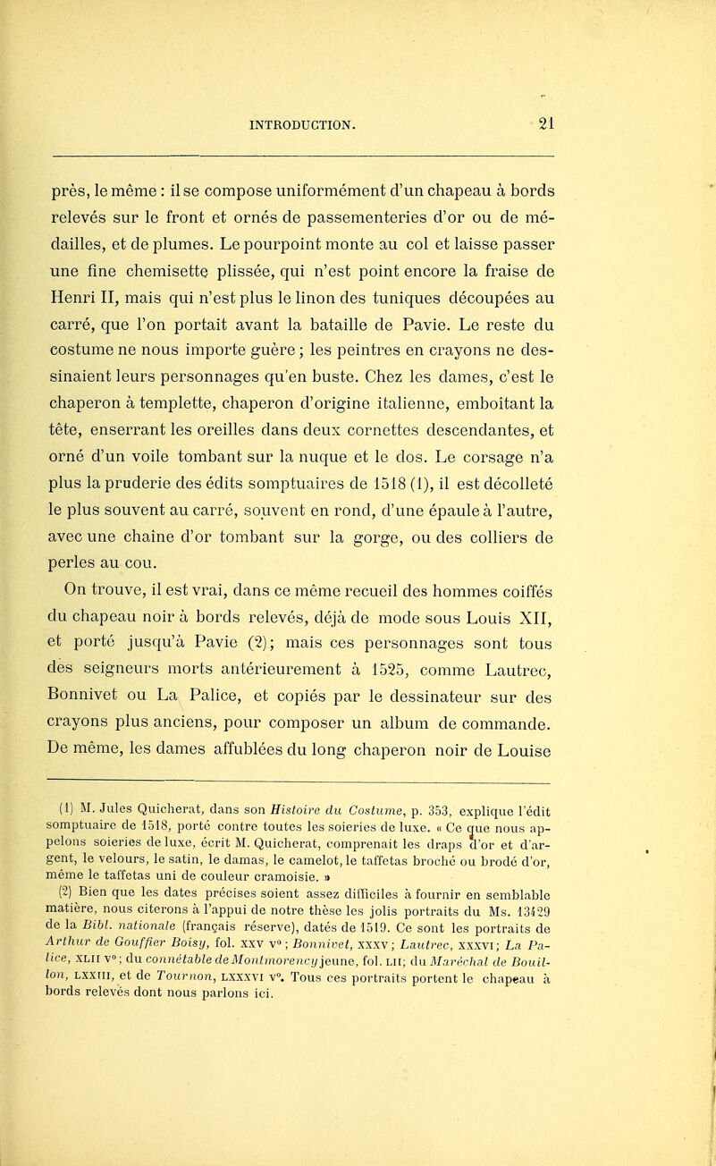 près, le même : il se compose uniformément d'un chapeau à bords relevés sur le front et ornés de passementeries d'or ou de mé- dailles, et de plumes. Le pourpoint monte au col et laisse passer une fine chemisette plissée, qui n'est point encore la fraise de Henri II, mais qui n'est plus le linon des tuniques découpées au carré, que l'on portait avant la bataille de Pavie. Le reste du costume ne nous importe guère ; les peintres en crayons ne des- sinaient leurs personnages qu'en buste. Chez les dames, c'est le chaperon à templette, chaperon d'origine italienne, emboîtant la tête, enserrant les oreilles dans deux cornettes descendantes, et orné d'un voile tombant sur la nuque et le dos. Le corsage n'a plus la pruderie des édits somptuaires de 1518 (1), il est décolleté le plus souvent au carré, souvent en rond, d'une épaule à l'autre, avec une chaîne d'or tombant sur la gorge, ou des colliers de perles au cou. On trouve, il est vrai, dans ce même recueil des hommes coiffés du chapeau noir à bords relevés, déjà de mode sous Louis XII, et porté jusqu'à Pavie (2); mais ces personnages sont tous des seigneurs morts antérieurement à 1525, comme Lautrec, Bonnivet ou La Pahce, et copiés par le dessinateur sur des crayons plus anciens, pour composer un album de commande. De même, les dames affublées du long chaperon noir de Louise (1) M. Jules Quicherat, dans son Histoire du Costume, p. 353, explique 1 edit somptuaire de 1518, porté contre toutes les soieries de luxe. « Ce que nous ap- pelons soieries de luxe, écrit M. Quicherat, comprenait les draps d'or et d'ar- gent, le velours, le satin, le damas, le camelot, le taffetas broché ou brodé d'or, même le taffetas uni de couleur cramoisie. » (2) Bien que les dates précises soient assez difficiles à fournir en semblable matière, nous citerons h l'appui de notre thèse les jolis portraits du Ms. 13^29 de la Bibl. nationale (français réserve), datés de 1519. Ce sont les portraits de Arthur de Gouffter Boisy, fol. xxv v» ; Bonnivet, xxxy ; Lautrec, xxxvi; La Pa- lice, XLII V; du connétable de Montmorency jeune, fol. lu; du Maréchal de Bouil- lon, Lxxiii, et de Tournon, Lxxxvi v°. Tous ces portraits portent le chapeau à bords relevés dont nous parlons ici.