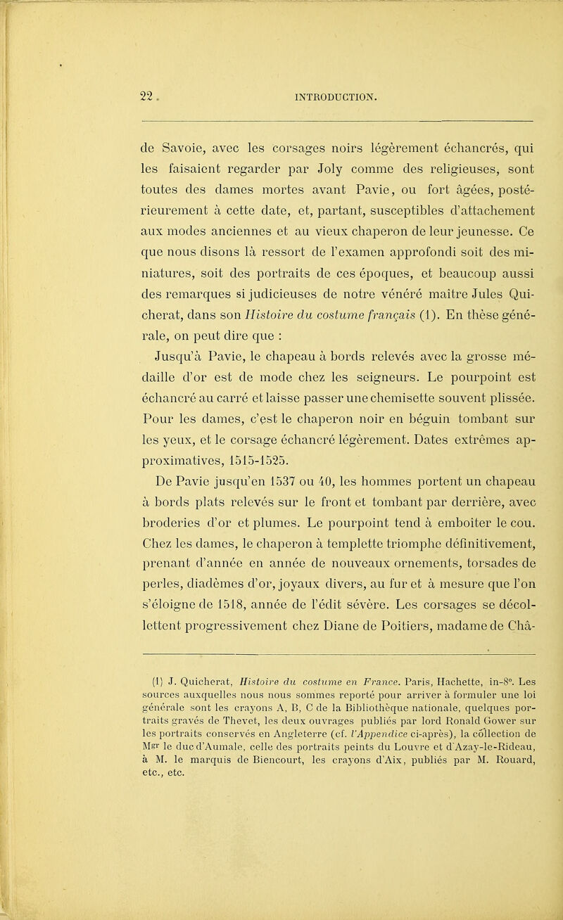 de Savoie, avec les corsages noirs légèrement échancrés, qui les faisaient regarder par Joly comme des religieuses, sont toutes des dames mortes avant Pavie, ou fort âgées, posté- rieurement à cette date, et, partant, susceptibles d'attachement aux modes anciennes et au vieux chaperon de leur jeunesse. Ce que nous disons là ressort de l'examen approfondi soit des mi- niatures, soit des portraits de ces époques, et beaucoup aussi des remarques si judicieuses de notre vénéré maitre Jules Qui- cherat, dans son Histoire du costume français (1). En thèse géné- rale, on peut dire que : Jusqu'à Pavie, le chapeau à bords relevés avec la grosse mé- daille d'or est de mode chez les seigneurs. Le pourpoint est échancré au carré et laisse passer une chemisette souvent plissée. Pour les dames, c'est le chaperon noir en béguin tombant sur les yeux, et le corsage échancré légèrement. Dates extrêmes ap- proximatives, 1515-1525. De Pavie jusqu'en 1537 ou 40, les hommes portent un chapeau à bords plats relevés sur le front et tombant par derrière, avec broderies d'or et plumes. Le pourpoint tend à emboîter le cou. Chez les dames, le chaperon à templette triomphe définitivement, prenant d'année en année de nouveaux ornements, torsades de perles, diadèmes d'or, joyaux divers, au furet à mesure que l'on s'éloigne de 1518, année de l'édit sévère. Les corsages se décol- lettent progressivement chez Diane de Poitiers, madame de Châ- (I) J. Quicherat, Histoire du costume en France. Paris, Hachette, in-8°. Les sources auxquelles nous nous sommes reporté pour arriver à formuler une loi générale sont les crayons A, B, C de la Bibliothèque nationale, quelques por- traits gravés de Thevet, les deux ouvrages publiés par lord Ronald Gower sur les portraits conservés en Angleterre (cf. l'Appendice ci-après), la collection de Mgr le duc d'Aumale, celle des portraits peints du Louvre et d'Azay-le-Rideau, à M. le marquis de Biencourt, les crayons d'Aix, publiés par M. Rouard, etc., etc.