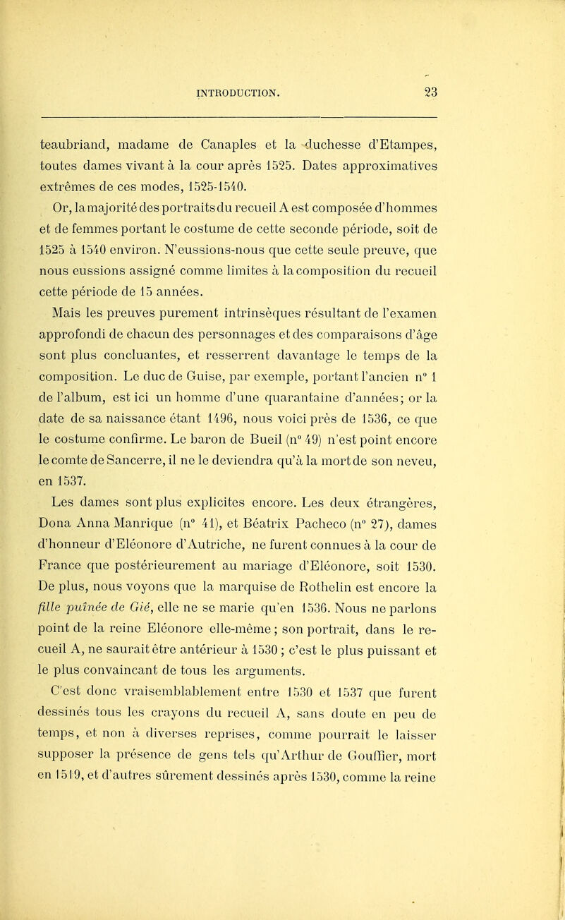 teaubriand, madame de Ganaples et la duchesse d'Etampes, toutes dames vivant à la cour après 1525. Dates approximatives extrêmes de ces modes, 1525-1540. Or, la majorité des portraits du recueil A est composée d'hommes et de femmes portant le costume de cette seconde période, soit de 1525 à 1540 environ. N'eussions-nous que cette seule preuve, que nous eussions assigné comme limites à la composition du recueil cette période de 15 années. Mais les preuves purement intrinsèques résultant de l'examen approfondi de chacun des personnages et des comparaisons d'âge sont plus concluantes, et resserrent davantage le temps de la composition. Le duc de Guise, par exemple, portant l'ancien n 1 de l'album, est ici un homme d'une quarantaine d'années; or la date de sa naissance étant 1496, nous voici près de 1536, ce que le costume confirme. Le baron de Bueil (n 49) n'est point encore le comte deSancerre, il ne le deviendra qu'à la mort de son neveu, en 1537. Les dames sont plus explicites encore. Les deux étrangères, Dona Anna Manrique (n 41), et Béatrix Pacheco (n 27), dames d'honneur d'Eléonore d'Autriche, ne furent connues à la cour de France que postérieurement au mariage d'Eléonore, soit 1530. De plus, nous voyons que la marquise de Rothelin est encore la fille puînée de Gié, elle ne se marie qu'en 1536. Nous ne parlons point de la reine Eléonore elle-même ; son portrait, dans le re- cueil A, ne saurait être antérieur à 1530 ; c'est le plus puissant et le plus convaincant de tous les arguments. C'est donc vraisemblablement entre 1530 et 1537 que furent dessinés tous les crayons du recueil A, sans doute en peu de temps, et non à diverses reprises, comme pourrait le laisser supposer la présence de gens tels qu'Arthur de Gouffîer, mort en 1519, et d'autres sûrement dessinés après 1530, comme la reine