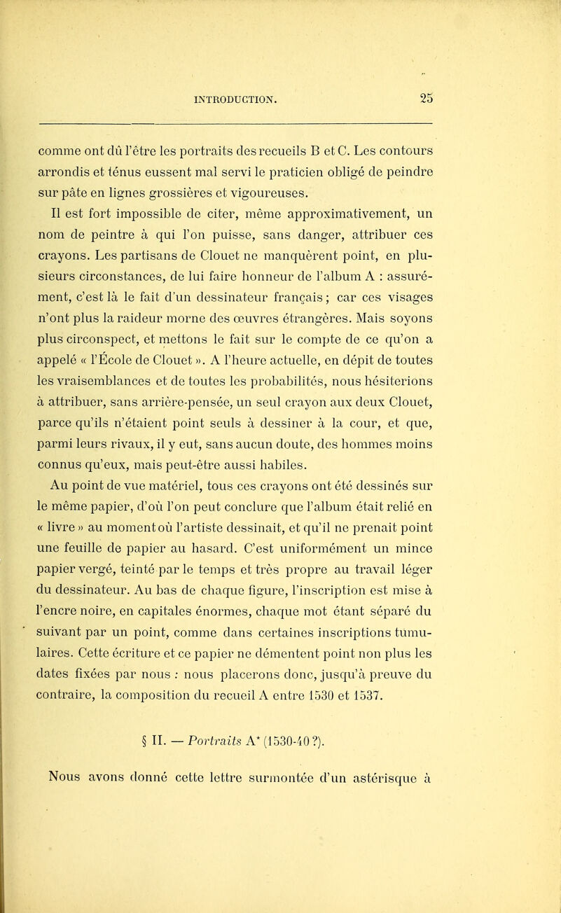 comme ont dû l'être les portraits des recueils B et C. Les contours arrondis et ténus eussent mal servi le praticien obligé de peindre sur pâte en lignes grossières et vigoureuses. Il est fort impossible de citer, même approximativement, un nom de peintre à qui l'on puisse, sans danger, attribuer ces crayons. Les partisans de Clouet ne manquèrent point, en plu- sieurs circonstances, de lui faire honneur de l'album A : assuré- ment, c'est là le fait d'un dessinateur français ; car ces visages n'ont plus la raideur morne des œuvres étrangères. Mais soyons plus circonspect, et mettons le fait sur le compte de ce qu'on a appelé « l'Ecole de Clouet ». A l'heure actuelle, en dépit de toutes les vraisemblances et de toutes les probabilités, nous hésiterions à attribuer, sans arrière-pensée, un seul crayon aux deux Clouet, parce qu'ils n'étaient point seuls à dessiner à la cour, et que, parmi leurs rivaux, il y eut, sans aucun doute, des hommes moins connus qu'eux, mais peut-être aussi habiles. Au point de vue matériel, tous ces crayons ont été dessinés sur le même papier, d'où l'on peut conclure que l'album était relié en « livre» au moment où l'artiste dessinait, et qu'il ne prenait point une feuille de papier au hasard. C'est uniformément un mince papier vergé, teinté par le temps et très propre au travail léger du dessinateur. Au bas de chaque figure, l'inscription est mise à l'encre noire, en capitales énormes, chaque mot étant séparé du suivant par un point, comme dans certaines inscriptions tumu- laires. Cette écriture et ce papier ne démentent point non plus les dates fixées par nous ; nous placerons donc, jusqu'à preuve du contraire, la composition du recueil A entre 1530 et 1537. § IL — Portraits A* (1530-40?). Nous avons donné cette lettre surmontée d'un astérisque à