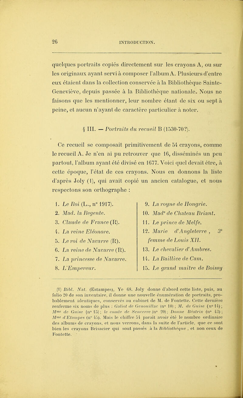 quelques portraits copiés directement sur les crayons A, ou sur les originaux ayant servi à composer l'album A, Plusieurs d'entre eux étaient dans la collection conservée à la Bibliothèque Sainte- Geneviève, depuis passée à la Bibliothèque nationale.. Nous ne faisons que les mentionner, leur nombre étant de six ou sept à peine, et aucun n'ayant de caractère particulier à noter. § III. — Portraits du recueil B (1530-70?). Ce recueil se composait primitivement de 54 crayons, comme le recueil A. Je n'en ai pu retrouver que 16, disséminés un peu partout, l'album ayant été divisé en 1677. Voici quel devait être, à cette époque, l'état de ces crayons. Nous en donnons la liste d'après Joly (1), qui avait copié un ancien catalogue, et nous respectons son orthographe : 1. Le Roi (L., n» 1917). 2. Mad. la Régente. 3. Claude de France (R). 4. La reine Eléonore. 5. Le roi de Navarre (R). 6. La reine de Navarre (R). 7. La princesse de Navarre. 8. L'Empereur. 9. La royne de Hongrie. 10. Mad de Château Briant. 11. Le prince de Melfe. 12. Marie d'Angleterre , 3 femme de Louis XIL 13. Le chevalier d'Ambres. 14. La Baillive de Cam. 15. Le grand maitre de Boissy [i] Bibl. Nat. (Estampes), Ye 68. Joly donne d'abord cette liste, puis, au folio 20 de son inventaire, il donne une nouvelle énumération de portraits, pro- bablement identiques, conservés au cabinet de M. do Fontette. Cette dernière renferme six noms de plus : Galiot de Genouillac (n 10) ; M. de Giiise (n 14) ; M™s cle Guise (n» 15) ; le comte de Sencerre {n° 20); Donne Béatrix (n» 43); M™« d'Etampes (n 45). Mais le chiffre 54 paraît avoir été le nombre ordinaire des albums de crayons, et nous verrons, dans la suite de l'article, que ce sont bien les crayons Brisacier qui sont passés à la Bibliotlièque , et non ceux de Fontette. '