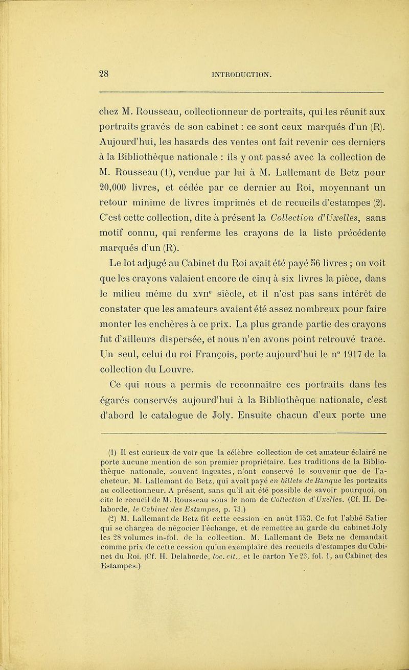 chez M. Rousseau, collectionneur de portraits, qui les réunit aux portraits gravés de son cabinet : ce sont ceux marqués d'un (R). Aujourd'hui, les hasards des ventes ont fait revenir ces derniers à la Bibliothèque nationale : ils y ont passé avec la collection de M. Rousseau (1), vendue par lui à M. Lallemant de Betz pour 20,000 livres, et cédée par ce dernier au Roi, moyennant un retour minime de livres imprimés et de recueils d'estampes (2). C'est cette collection, dite à présent la Collection cVUxelles, sans motif connu, qui renferme les crayons de la liste précédente marqués d'un (R). Le lot adjugé au Cabinet du Roi avait été payé .^6 livres ; on voit que les crayons valaient encore de cinq à six livres la pièce, dans le milieu même du xvii'' siècle, et il n'est pas sans intérêt de constater que les amateurs avaient été assez nombreux pour faire monter les enchères à ce prix. La plus grande partie des crayons fut d'ailleurs dispersée, et nous n'en avons point retrouvé trace. Un seul, celui du roi François, porte aujourd'hui le n 1917 de la collection du Louvre. Ce qui nous a permis de reconnaître ces portraits dans les égarés conservés aujourd'hui à la Bibliothèque nationale, c'est d'abord le catalogue de Joly. Ensuite chacun d'eux porte une (1) Il est curieux de voir que La célèbre collection de cet amateur éclairé ne porte aucune mention de son premier propriétaire. Les traditions de la Biblio- thèque nationale, souvent ingrates, n'ont conservé le souvenir que de l'a- cheteur, M. Lallemant de Betz, qui avait payé en billets de Banque les portraits avi collectionneur. A présent, sans qu'il ait été possible de savoir pourquoi, on cite le recueil de M. Rousseau sous le nom de Collection cVUxelles. (Cf. H. De- laborde, le Cabinet des Estampes, p. 73.) (2) M. Lallemant de Betz fit cette cession en août 1753. Ce fut l'abbé Salier qui se chargea de négocier l'échange, et de remettre au garde du cabinet Joly les 28 volumes in-fol. de la collection. M. Lallemant de Betz ne demandait comme prix de cette cession qu'un exemplaire des recueils d'estampes du Cabi- net du Roi. (Cf. H. Delaborde, loc.cit., et le carton Ye23, fol. l, au Cabinet des Estampes.)