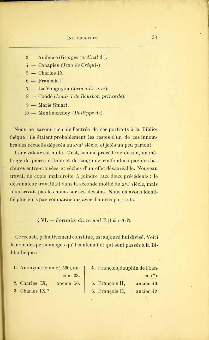 3 — Amboise (Georges cardinal cl'). 4 — Canaples (Jean de Créqui-). 5 — Charles IX. 6 — François II. 7 — La Vauguyon (Jean d'Escars-). 8 — Condé (Louis l de Bourbon -prince de) 9 — Marie Stuart. 10 — Montmorency (Philippe de). Nous ne savons rien de l'entrée de ces portraits à la Biblio- thèque : ils étaient probablement les restes d'un de ces innom- brables recueils dépecés auxTii*^ siècle, et jetés un peu partout. Leur valeur est nulle. C'est, comme procédé de dessin, un mé- lange de pierre d'Italie et de sanguine confondues par des ha- chures entre-croisées et sèches d'un effet désagréable. Nouveau travail de copie maladroite à joindre aux deux précédents : le dessinateur travaillait dans la seconde moitié du xvi^ siècle, mais n'inscrivait pas les noms sur ses dessins. Nous en avons identi- fié plusieurs par comparaisons avec d'autres portraits. § VI. — Portraits du recueil E (1555-70 ?). Cerecueil, primitivement constitué, est aujourd'hui divisé. Voici le nom des personnages qu'il contenait et qui sont passés à la Bi- bliothèque : 1. Anonyme femme(1560),an- cien 38. 2. Charles IX, ancien 50. 3. Charles IX ? 4. François,dauphin de Fran- ce (?). 5. François II, ancien 40. 6. François II, ancien 42 3