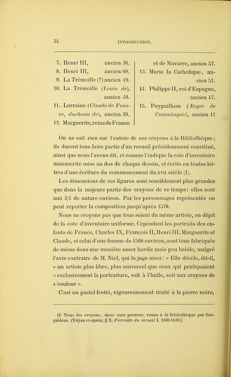 7. Henri III, ancien 36. 8. Henri III, ancien 60. 9. La Trémoille (?) ancien 49. 10. La Trémoille (Louis de), ancien 48. 11. Lorraine (Claude de Fran- ce, duchesse de), ancien 39. 12. Marguerite, reine de France et de Navarre, ancien 57. 13. Marie la Catholique, an- cien 51. 14. Philippe II, roi d'Espagne, ancien 47. 15. Puyguilhem (Roger de Comminges-), ancien 11 On ne sait rien sur l'entrée de ces crayons à la Bibliothèque ; ils durent tous faire partie d'un recueil précédemment constitué, ainsi que nous l'avons dit, et comme l'indique la cote d'inventaire manuscrite mise au dos de chaque dessin, et écrite en toutes let- tres d'une écriture du commencement du xvii siècle (1). Les dimensions de ces figures sont sensiblement plus grandes que dans la majeure partie des crayons de ce temps : elles sont aux 3/4 de nature environ. Par les personnages représentés on peut reporter la composition jusqu'après 1570. Nous ne croyons pas que tous soient du même artiste, en dépit de la cote d'inventaire uniforme. Cependant les portraits des en- fants de France, Charles IX, François II, Henri III, Marguerite et Claude, et celui d'une femme de 1560 environ, sont tous fabriqués de même dans une manière assez hardie mais peu habile, malgré l'avis contraire de M. Niel, qui la juge ainsi: « Elle décèle, dit-il, c( un artiste plus libre, plus universel que ceux qui pratiquaient « exclusivement la portraiture, soit à l'huile, soit aux crayons de « couleur ». C'est un pastel frotté, vigoureusement traité à la pierre noire. (1) Nous les croyons, mais sans preuves, venus à la Bibliothèque par Gai- gnières. (Voyez ci-après^ § X, Portraits du recueil I. 1600-1630.)