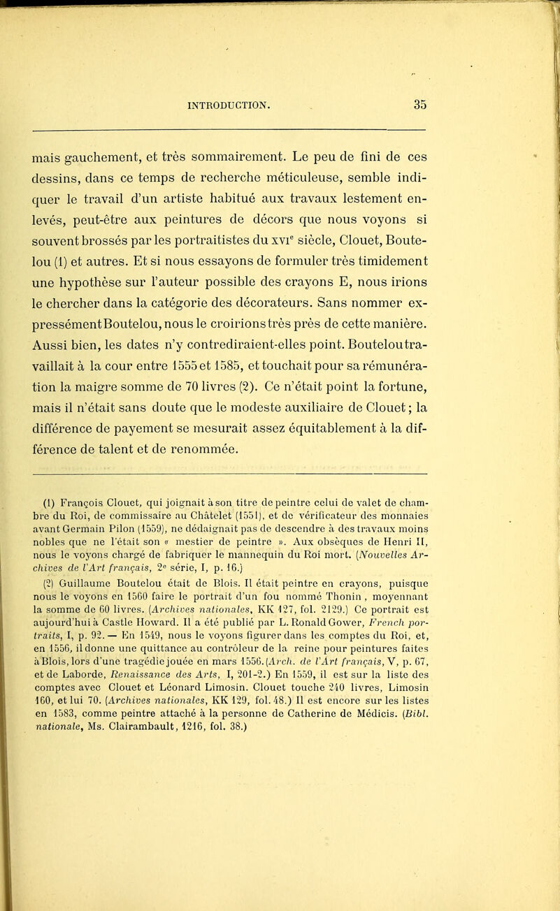 mais gauchement, et très sommairement. Le peu de fini de ces dessins, dans ce temps de recherche méticuleuse, semble indi- quer le travail d'un artiste habitué aux travaux lestement en- levés, peut-être aux peintures de décors que nous voyons si souvent brossés parles portraitistes du xvi siècle, Clouet, Boute- lou (1) et autres. Et si nous essayons de formuler très timidement une hypothèse sur l'auteur possible des crayons E, nous irions le chercher dans la catégorie des décorateurs. Sans nommer ex- pressémentBoutelou, nous le croirions très près de cette manière. Aussi bien, les dates n'y contrediraient-elles point. Bouteloutra- vaillait à la cour entre 1555 et 1585, et touchait pour sa rémunéra- tion la maigre somme de 70 livres (2). Ce n'était point la fortune, mais il n'était sans doute que le modeste auxiliaire de Clouet ; la différence de payement se mesurait assez équitablement à la dif- férence de talent et de renommée. (1) François Clouet, qui joignait à son titre de peintre celui de valet de cham- bre du Roi, de commissaire au Châtelet (1551), et do vérificateur des monnaies avant Germain Pilon (1559), ne dédaignait pas de descendre à des travaux moins nobles que ne l'était son c mestier de peintre ». Aux obsèques de Henri II, nous le voyons chargé de fabriquer le mannequin du Roi mort. [Nouvelles Ar- chives de l'Art français, 2« série, I, p. 16.) (2) Guillaume Boutelou était de Blois. Il était peintre en crayons, puisque nous le voyons en 1560 faire le portrait d'un fou nommé Thonin , moyennant la somme de 60 livres. (Archives nationales, KK 127, fol. 2129.) Ce portrait est aujourd'hui à Castle Howard. Il a été publié par L. Ronald Gower, French por- traits, I, p. 92.— Kn 1549, nous le voyons figurer dans les comptes du Roi, et, en 1556, il donne une quittance au contrôleur de la reine pour peintures faites àBlois.lors d'une tragédie jouée en mars 1556.(Arc/i. de VArt français,Y, p. 67, et de Laborde, Renaissance des Arts, I, 201-2.) En 1559, il est sur la liste des comptes avec Clouet et Léonard Limosin. Clouet touche 240 liA^res, Limosin 160, et lui 70. [Archives nationales, KK 129, fol. 48.) Il est encore sur les listes en 1583, comme peintre attaché à la personne de Catherine de Médicis. (Bibl. nationale, Ms. Clairambault, 1216, fol. 38.)