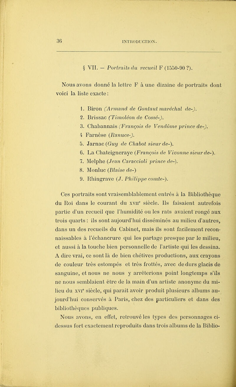 § VII. - Portraits du recueil F (1550-90 ?). Nous avons donné la lettre F à une dizaine de portraits dont voici la liste exacte : 1. Biron (Arma.nd de Gontaut maréchal de-). 2. Brissac fTimo^eon de Cossë-J. 3. Chabannais (François de Vendôme prince de-). 4 Farnèse (Ranuce-). 5. Jarnac (Guy de Chabot sieur de-). 6. La Chateigneraye (François de Vivonne sieur de-). 7. Melphe (Jean Caraccioli prince de-). 8. Monluc (Biaise de-) 9. Rhingrave (J. Philippe comte-). Ces portraits sont vraisemblablement entrés à la Bibliothèque du Roi dans le courant du xvii siècle. Ils faisaient autrefois partie d'un recueil que l'humidité ou les rats avaient rongé aux trois quarts : ils sont aujourd'hui disséminés au milieu d'autres, dans un des recueils du Cabinet, mais ils sont facilement recon- naissables à l'échancrure qui les partage presque par le milieu, et aussi à la touche bien personnelle de l'artiste qui les dessina. A dire vrai, ce sont là de bien chétives productions, aux crayons de couleur très estompés et très frottés, avec de durs glacis de sanguine, et nous ne nous y arrêterions point longtemps s'ils ne nous semblaient être de la main d'un artiste anonyme du mi- lieu du xvi siècle, qui parait avoir produit plusieurs albums au- jourd'hui conservés à Paris, chez des particuliers et dans des bibliothèques publiques. Nous avons, en effet, retrouvé les types des personnages ci- dessus fort exactement reproduits dans trois albums de la Biblio-