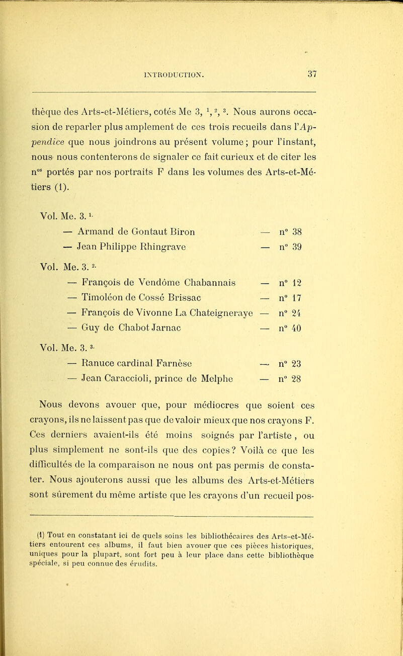 thèque des Arts-et-Métiers, cotés Me 3, ^, -, ^. Nous aurons occa- sion de reparler plus amplement de ces trois recueils dans l'Ap- pendice que nous joindrons au présent volume ; pour l'instant, nous nous contenterons de signaler ce fait curieux et de citer les n' portés par nos portraits F dans les volumes des Arts-et-Mé- tiers (1). Vol. Me. 3.1- — Armand de Gontaut Biron — n 38 — Jean Philippe Rhingrave — n 39 Vol. Me. 3.2- — François de Vendôme Chabannais — n 12 — Timoléon de Cossé Brissac — n° 17 — François de Vivonne La Chateigneraye — n 24 — Guy de Chabot Jarnac — n° 40 Vol. Me. 3.3- — Ranuce cardinal Farnèse — n 23 — Jean Caraccioli, prince de Melphe — n** 28 Nous devons avouer que, pour médiocres que soient ces crayons, ils ne laissent pas que de valoir mieux que nos crayons F. Ces derniers avaient-ils été moins soignés par l'artiste , ou plus simplement ne sont-ils que des copies? Voilà ce que les difficultés de la comparaison ne nous ont pas permis de consta- ter. Nous ajouterons aussi que les albums des Arts-et-Métiers sont sûrement du même artiste que les crayons d'un recueil pos- (I) Tout en constatant ici de quels soins les bibliothécaires des Arts-et-Mc- tiers entourent ces albums, il faut bien avouer que ces pièces historiques, uniques pour la plupart, sont fort peu à leur place dans cette bibliothèque spéciale, si peu connue des érudits.