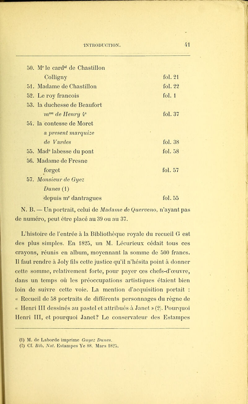 50. M-^ le card^' de Chastillon Colligny fol. 21 51. Madame de Chastillon fol. 22 52. Le roy francois fol. 1 53. la duchesse de Beaufort m^^^ de Henry 4^ fol. 37 54. la contesse de Moret a présent marquize de Vardes fol. 38 55. Mad*= labesse du pont fol. 58 56. Madame de Fresne forget fol. 57 57. Monsieur de Gyez Dunes (1) depuis m dantragues fol. 55 N. B. — Un portrait, celui de Madame de Querveno, n'ayant pas de numéro, peut être placé au 39 ou au 37. L'histoire de l'entrée à la Bibliothèque royale du recueil G est des plus simples. En 1825, un M. Lécurieux cédait tous ces crayons, réunis en album, moyennant la somme de 500 francs. Il faut rendre à Joly fîls cette justice qu'il n'hésita point à donner cette somme, relativement forte, pour payer ces chefs-d'œuvre, dans un temps où les préoccupations artistiques étaient bien loin de suivre cette voie. La mention d'acquisition portait : « Recueil de 58 portraits de différents personnages du règne de « Henri III dessinés au pastel et attribués à Janet » (2). Pourquoi Henri III, et pourquoi Janet? Le conservateur des Estampes (1) M. de Laborde imprime Guyez Dunes. (2) Cf. Bib. Nat. Estampes Ye 88. Mars 1825.