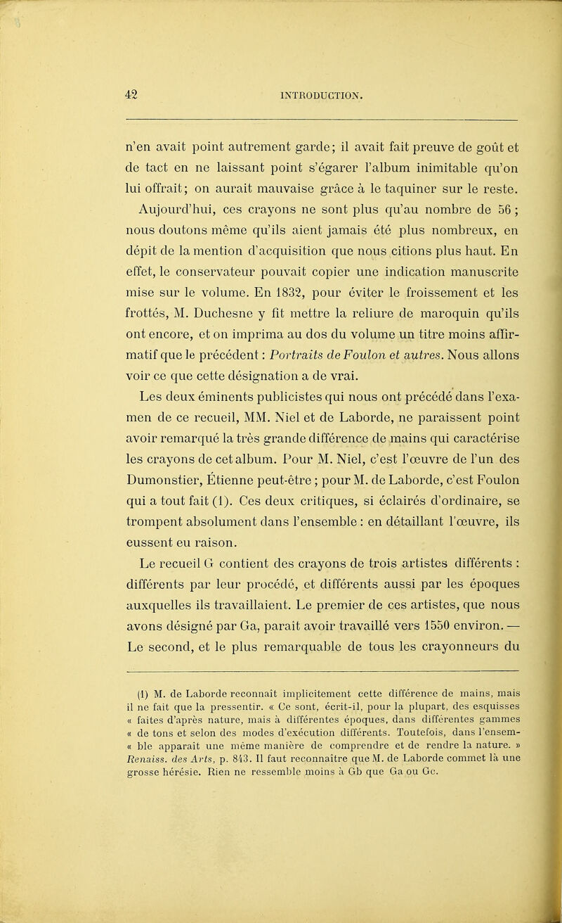 n'en avait point autrement garde; il avait fait preuve de goût et de tact en ne laissant point s'égarer l'album inimitable qu'on lui offrait; on aurait mauvaise grâce à le taquiner sur le reste. Aujourd'hui, ces crayons ne sont plus qu'au nombre de 56 ; nous doutons même qu'ils aient jamais été plus nombreux, en dépit de la mention d'acquisition que nous citions plus haut. En effet, le conservateur pouvait copier une indication manuscrite mise sur le volume. En 1832, pour éviter le froissement et les frottés, M. Duchesne y fît mettre la reliure de maroquin qu'ils ont encore, et on imprima au dos du volume un titre moins afïîr- matif que le précédent : Portraits de Foulon et autres. Nous allons voir ce que cette désignation a de vrai. Les deux éminents publicistes qui nous ont précédé dans l'exa- men de ce recueil, MM. Niel et de Laborde, ne paraissent point avoir remarqué la très grande différence de mains qui caractérise les crayons de cet album. Pour M. Niel, c'est l'œuvre de l'un des Dumonstier, Étienne peut-être ; pour M. de Laborde, c'est Foulon qui a tout fait (1). Ces deux critiques, si éclairés d'ordinaire, se trompent absolument dans l'ensemble : en détaillant l'œuvre, ils eussent eu raison. Le recueil G contient des crayons de trois artistes différents : différents par leur procédé, et différents aussi par les époques auxquelles ils travaillaient. Le premier de ces artistes, que nous avons désigné par Ga, paraît avoir travaillé vers 1550 environ. — Le second, et le plus remarquable de tous les crayonneurs du (1) M. de Laborde reconnaît implicitement cette différence de mains, mais il ne fait que la pressentir. « Ce sont, écrit-il, pour la plupart, des esquisses « faites d'après nature, mais à différentes époques, dans différentes gammes « de tons et selon des modes d'exécution différents. Toutefois, dans l'ensem- « ble apparaît une même manière de comprendre et de rendre la nature. » Renaiss. des Arts, p. 843. Il faut reconnaître que M. de Laborde commet là une grosse hérésie. Rien ne ressemble moins à Gb que Ga ou Gc. I