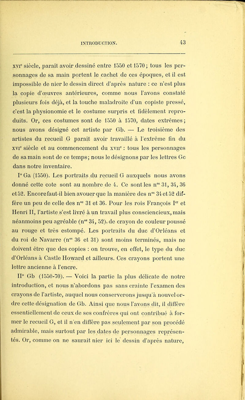xvi^ siècle, paraît avoir dessiné entre 1550 et 1570 ; tous les per- sonnages de sa main portent le cachet de ces époques, et il est impossible de nier le dessin direct d'après nature : ce n'est plus la copie d'oeuvres antérieures, comme nous l'avons constaté plusieurs fois déjà, et la touche maladroite d'un copiste pressé, c'est la physionomie et le costume surpris et fidèlement repro- duits. Or, ces costumes sont de 1550 à 1570, dates extrêmes; nous avons désigné cet artiste par Gb. — Le troisième des artistes du recueil G paraît avoir travaillé à l'extrême fin du XVI'' siècle et au commencement du xvii'' : tous les personnages de sa main sont de ce temps; nous le désignons par les lettres Gc dans notre inventaire. P Ga (1550). Les portraits du recueil G auxquels nous avons donné cette cote sont au nombre de 4. Ce sont les n' 31, 34, 36 et 52. Encore faut-il bien avouer que la manière des n' 34 et 52 dif- fère un peu de celle des n' 31 et 36. Pour les rois François I' et Henri II, l'artiste s'est livré à un travail plus consciencieux, mais néanmoins peu agréable (n' 34, 52), de crayon de couleur poussé au rouge et très estompé. Les portraits du duc d'Orléans et du roi de Navarre (n°' 36 et 31) sont moins terminés, mais ne doivent être que des copies : on trouve, en effet, le type du duc d'Orléans à Castle Howard et ailleurs. Ces crayons portent une lettre ancienne à l'encre. IP Gb (1550-70). — Voici la partie la plus délicate de notre introduction, et nous n'abordons pas sans crainte l'examen des crayons de l'artiste, auquel nous conserverons jusqu'à nouvel or- dre cette désignation de Gb. Ainsi que nous l'avons dit, il diffère essentiellement de ceux de ses confrères qui ont contribué à for- mer le recueil G, et il n'en diffère pas seulement par son procédé admirable, mais surtout par les dates de personnages représen- tés. Or, comme on ne saurait nier ici le dessin d'après nature,
