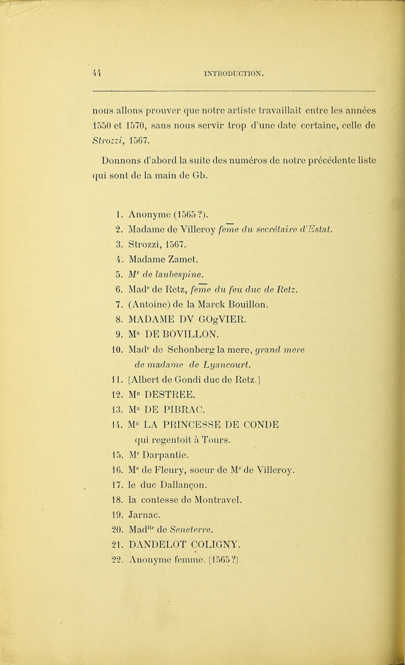 nous allons prouver que notre artiste travaillait entre les années 1550 et 1570, sans nous servir trop d'une date certaine, celle de Strozzi, 1567. Donnons d'abord la suite des numéros de notre précédente liste qui sont de la main de Gb. 1. Anonyme (1565 ?). 2. Madame de Villeroy feme du secrétaire d'Estat. 3. Strozzi, 1567. 4. Madame Zamet. 5. M de laubespine. 6. Mad'^ de Retz, feme du feu duc de Retz. 7. (Antoine) de la Marck Bouillon. 8. MADAME DV GOgVIER. 9. M« DE BOVILLON. 10. Mad^ de Schonberg la mere, grand mere de madame de Lyancourt. i 1. [Albert de Gondi duc de Retz.] 12. M'^ DESTREE. 13. M« DE PIBRAC. 14. M'^ LA PRINCESSE DE CONDE qui regentoit à Tours. 15. M Darpantie. 16. M* de Fleury, soeur de M' de Villeroy. 17. le duc Dallançon. 18. la contesse de Montravel, 19. Jarnac. 20. Mad de Seneterre. 21. DANDELOT COLIGNY. 22. Anonyme femme. [1565?]