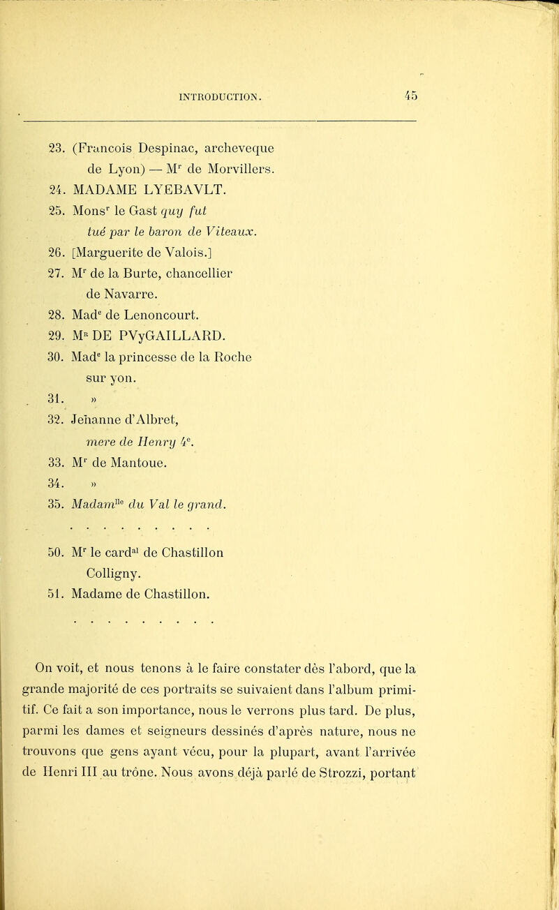 23. (François Despinac, archevêque de Lyon) — M' de Morvillers. 24. MADAME LYEBAVLT. 25. Mons le Gast quy fut tué par le baron de Viteaux. 26. [Marguerite de Valois.] 27. M de la Burte, chancellier de Navarre. 28. Mad'' de Lenoncourt. 29. M«DE PVyGAILLARD. 30. Mad^ la princesse de la Roche sur yon. 31. » 32. Jehanne d'Albret, mere de Henry 4*^. 33. M'' de Mantoue. 34. 35. Madam^^'^ du Val le grand. 50. M-- le cardai de Chastillon Colligny. 51. Madame de Chastillon. On voit, et nous tenons à le faire constater dès l'abord, que la grande majorité de ces portraits se suivaient dans l'album primi- tif. Ce fait a son importance, nous le verrons plus tard. De plus, parmi les dames et seigneurs dessinés d'après nature, nous ne trouvons que gens ayant vécu, pour la plupart, avant l'arrivée de Henri III au trône. Nous avons déjà parlé de Strozzi, portant