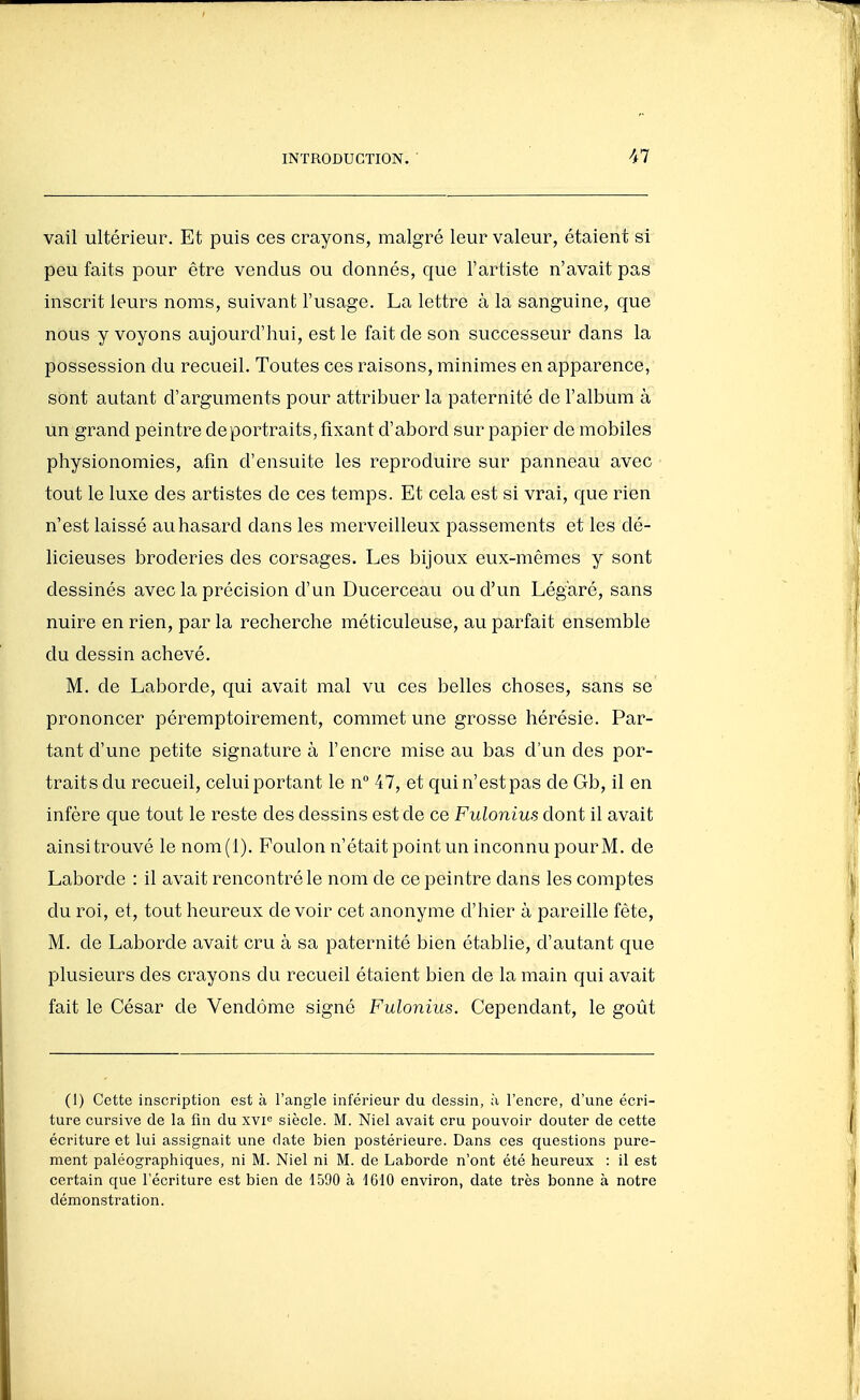 vail ultérieur. Et puis ces crayons, malgré leur valeur, étaient si peu faits pour être vendus ou donnés, que l'artiste n'avait pas inscrit leurs noms, suivant l'usage. La lettre à la sanguine, que nous y voyons aujourd'hui, est le fait de son successeur dans la possession du recueil. Toutes ces raisons, minimes en apparence, sont autant d'arguments pour attribuer la paternité de l'album à un grand peintre de portraits, fixant d'abord sur papier de mobiles physionomies, afin d'ensuite les reproduire sur panneau avec tout le luxe des artistes de ces temps. Et cela est si vrai, que rien n'est laissé au hasard dans les merveilleux passements et les dé- licieuses broderies des corsages. Les bijoux eux-mêmes y sont dessinés avec la précision d'un Ducerceau ou d'un Légaré, sans nuire en rien, par la recherche méticuleuse, au parfait ensemble du dessin achevé. M. de Laborde, qui avait mal vu ces belles choses, sans se prononcer péremptoirement, commet une grosse hérésie. Par- tant d'une petite signature à l'encre mise au bas d'un des por- traits du recueil, celui portant le n 47, et qui n'est pas de Gb, il en infère que tout le reste des dessins est de ce Fulonius dont il avait ainsi trouvé le nom(l). Foulon n'était point un inconnu pourM. de Laborde : il avait rencontré le nom de ce peintre dans les comptes du roi, et, tout heureux devoir cet anonyme d'hier à pareille fête, M. de Laborde avait cru à sa paternité bien établie, d'autant que plusieurs des crayons du recueil étaient bien de la main qui avait fait le César de Vendôme signé Fulonius. Cependant, le goût (1) Cette inscription est à l'angle inférieur du dessin, ;i l'encre, d'une écri- ture cursive de la fin du xvF siècle. M. Niel avait cru pouvoir douter de cette écriture et lui assignait une date bien postérieure. Dans ces questions pure- ment paléographiques, ni M. Niel ni M. do Laborde n'ont été heureux : il est certain que l'écriture est bien de 1590 à 1610 environ, date très bonne à notre démonstration.