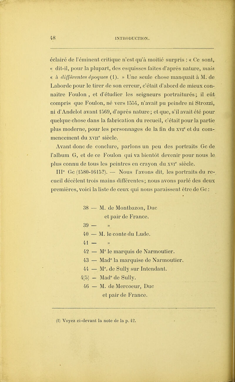 éclairé de l'éminent critique n'est qu'à moitié surpris : « Ce sont, « clit-il, pour la plupart, des esquisses faites d'après nature, mais c( à différentes époques (i). » Une seule chose manquait à M. de Laborde pour le tirer de son erreur, c'était d'abord de mieux con- naître Foulon , et d'étudier les seigneurs portraiturés ; il eût compris que Foulon, né vers 1554, n'avait pu peindre ni Strozzi, ni d'Andelot avant 1569, d'après nature ; et que, s'il avait été pour quelque chose dans la fabrication du recueil, c'était pour la partie plus moderne, pour les personnages de la fin du xvi^ et du com- mencement du xvii^ siècle. Avant donc de conclure, parlons un peu des portraits Gc de l'album G, et de ce Foulon qui va bientôt devenir pour nous le plus connu de tous les peintres en crayon da xvi siècle. IIP Gc (1580-1615?). — Nous l'avons dit, les portraits du re- cueil décèlent trois mains différentes; nous avons parlé des deux premières, voici la liste de ceux qui nous paraissent être de Gc : 38 — M. de Montbazon, Duc et pair de France. 39 — » 40 — M. le conte du Lude. 41 42 — M le marquis de Narmoutier. 43 — Mad' la marquise de Narmoutier. 44 — M, de Sully sur Intendant. 4[5] - Mad*^ de Sullv. 46 — M. de Mercoeur, Duc et pair de France. (1) Voyez ci-devant la note de la p. 42.