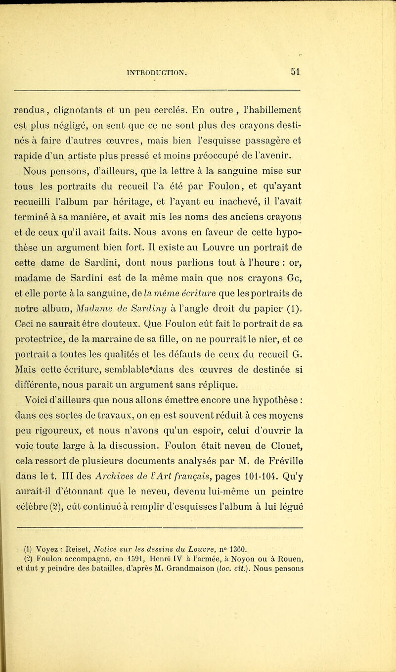 rendus, clignotants et un peu cerclés. En outre , l'habillement est plus négligé, on sent que ce ne sont plus des crayons desti- nés à faire d'autres œuvres, mais bien l'esquisse passagère et rapide d'un artiste plus pressé et moins préoccupé de l'avenir. Nous pensons, d'ailleurs, que la lettre à la sanguine mise sur tous les portraits du recueil l'a été par Foulon, et qu'ayant recueilli l'album par héritage, et l'ayant eu inachevé, il l'avait terminé à sa manière, et avait mis les noms des anciens crayons et de ceux qu'il avait faits. Nous avons en faveur de cette hypo- thèse un argument bien fort. Il existe au Louvre un portrait de cette dame de Sardini, dont nous parlions tout à l'heure : or, madame de Sardini est de la même main que nos crayons Gc, et elle porte à la sanguine, de la même écriture que les portraits de notre album. Madame de Sardiny à l'angle droit du papier (1). Ceci ne saurait être douteux. Que Foulon eût fait le portrait de sa protectrice, de la marraine de sa fille, on ne pourrait le nier, et ce portrait a toutes les qualités et les défauts de ceux du recueil G. Mais cette écriture, semblable'dans des œuvres de destinée si différente, nous paraît un argument sans réplique. Voici d'ailleurs que nous allons émettre encore une hypothèse : dans ces sortes de travaux, on en est souvent réduit à ces moyens peu rigoureux, et nous n'avons qu'un espoir, celui d'ouvrir la voie toute large à la discussion. P'oulon était neveu de Clouet, cela ressort de plusieurs documents analysés par M. de Fréville dans le t. III des Archives de VArt français, pages 101-104. Qu'y aurait-il d'étonnant que le neveu, devenu lui-même un peintre célèbre (2), eût continué à remplir d'esquisses l'album à lui légué (1) Voyez : Reiset, Notice sur les dessins du Louvre, n 1360. (•2) Foulon accompagna, en 1591, Henr-i IV à l'armée, à Noyon ou à Rouen, et dut y peindre des batailles, d'après M. Grandmaison (loc. cit.). Nous pensons
