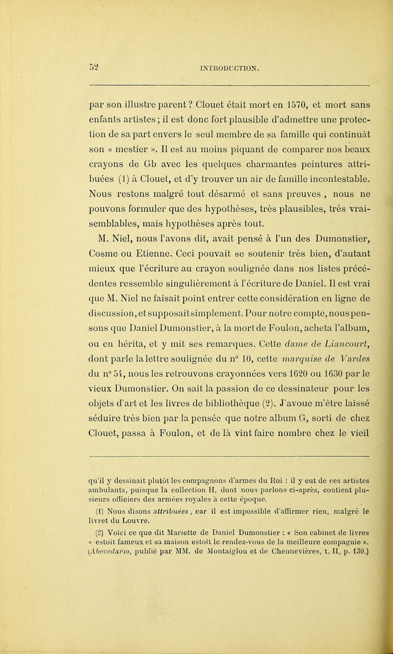 par son illustre parent ? Clouet était mort en 1570, et mort sans enfants artistes ; il est donc fort plausible d'admettre une protec- tion de sa part envers le seul membre de sa famille qui continuât son « mestier ». Il est au moins piquant de comparer nos beaux crayons de Gb avec les quelques charmantes peintures attri- buées (1) à Clouet, et d'y trouver un air de famille incontestable. Nous restons malgré tout désarmé et sans preuves , nous ne pouvons formuler que des hypothèses, très plausibles, très vrai- semblables, mais hypothèses après tout. M, Niel, nous l'avons dit, avait pensé à l'un des Dumonstier, Cosme ou Etienne. Ceci pouvait se soutenir très bien, d'autant mieux que l'écriture au crayon soulignée dans nos listes précé- dentes ressemble singulièrement à l'écriture de Daniel. Il est vrai que M. Niel ne faisait point entrer cette considération en ligne de discussion, et supposaitsimplement. Pour notre compte, nous pen- sons que Daniel Dumonstier, à la mort de Foulon, acheta l'album, ou en hérita, et y mit ses remarques. Cette dame de Lia,ncourt, dont parle la lettre soulignée du n° 10, cette marquise de Vardes du n° 54, nous les retrouvons crayonnées vers 1620 ou 1630 par le vieux Dumonstier. On sait la passion de ce dessinateur pour les objets d'art et les livres de bibliothèque (2). J'avoue m'être laissé séduire très bien par la pensée que notre album G, sorti de chez Clouet, passa à Foulon, et de là vint faire nombre chez le vieil qu'il y dessinait plutôt les compagnons d'armes du Roi : il y eut de ces artistes ambulants, puisque la collection H, dont nous parlons ci-après, contient plu- sieurs officiers des armées royales à cette époque. (1) Nous disons attribuées , car il est impossible d'affirmer rien, malgré le livret du Lou\ re. (2) Voici ce que dit Mariette de Daniel Dumonstier : « Son cabinet de livres « estoit fameux et sa maison estoit le rendez-vous de la meilleure compagnie ». (Abecedario, publié par MM. de Montaiglon et de Chennevières, t. II, p. 130.)