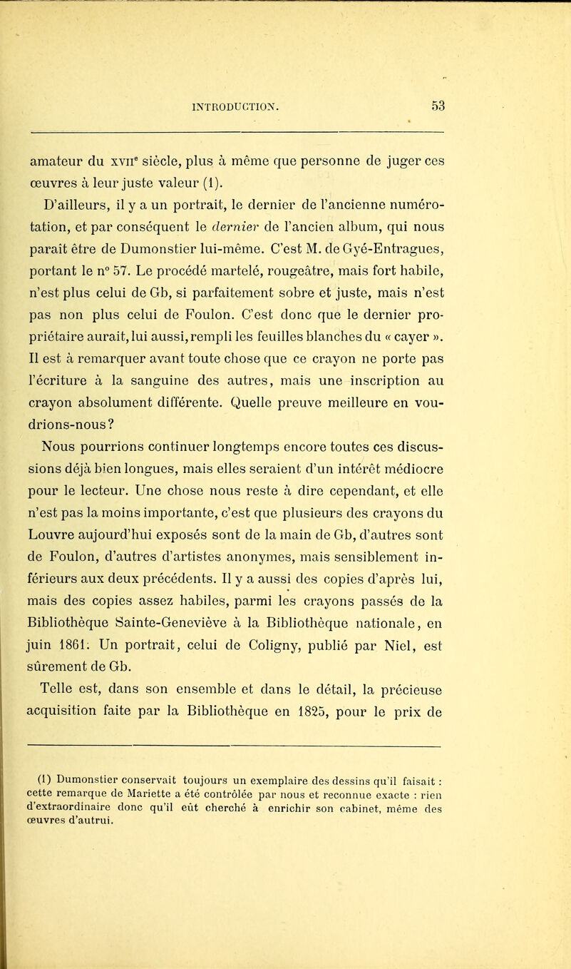 amateur du xvii^ siècle, plus à même que personne de juger ces œuvres à leur juste valeur (1). D'ailleurs, il y a un portrait, le dernier de l'ancienne numéro- tation, et par conséquent le dernier de l'ancien album, qui nous paraît être de Dumonstier lui-même. C'est M. deGyé-Entragues, portant le n° 57. Le procédé martelé, rougeâtre, mais fort habile, n'est plus celui de Gb, si parfaitement sobre et juste, mais n'est pas non plus celui de Foulon. C'est donc que le dernier pro- priétaire aurait, lui aussi, rempli les feuilles blanches du « cayer ». Il est à remarquer avant toute chose que ce crayon ne porte pas l'écriture à la sanguine des autres, mais une inscription au crayon absolument différente. Quelle preuve meilleure en vou- drions-nous? Nous pourrions continuer longtemps encore toutes ces discus- sions déjà bien longues, mais elles seraient d'un intérêt médiocre pour le lecteur. Une chose nous reste à dire cependant, et elle n'est pas la moins importante, c'est que plusieurs des crayons du Louvre aujourd'hui exposés sont de la main de Gb, d'autres sont de Foulon, d'autres d'artistes anonymes, mais sensiblement in- férieurs aux deux précédents. Il y a aussi des copies d'après lui, mais des copies assez habiles, parmi les crayons passés de la Bibliothèque Sainte-Geneviève à la Bibliothèque nationale, en juin 1861; Un portrait, celui de Cohgny, publié par Niel, est sûrement de Gb. Telle est, dans son ensemble et dans le détail, la précieuse acquisition faite par la Bibhothèque en 1825, pour le prix de (1) Dumonstier conservait toujours un exemplaire des dessins qu'il faisait: cette remarque de Mariette a été contrôlée par nous et reconnue exacte : rien d'extraordinaire donc qu'il eût cherché à enrichir son cabinet, même des œuvres d'autrui.