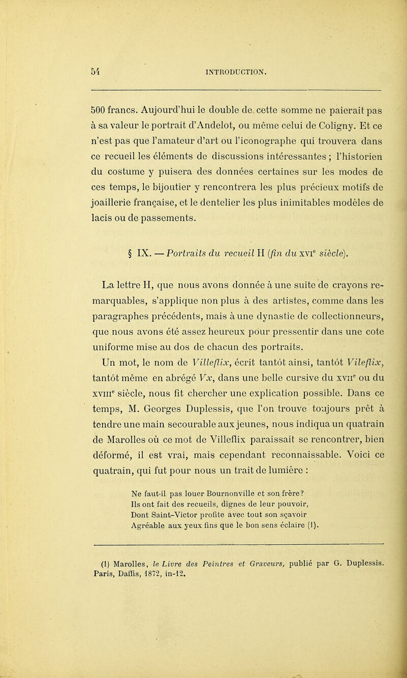 500 francs. Aujourd'hui le double de. cette somme ne paierait pas à sa valeur le portrait d'Andelot, ou même celui de Coligny. Et ce n'est pas que l'amateur d'art ou l'iconographe qui trouvera dans ce recueil les éléments de discussions intéressantes ; l'historien du costume y puisera des données certaines sur les modes de ces temps, le bijoutier y rencontrera les plus précieux motifs de joaillerie française, et le dentelier les plus inimitables modèles de lacis ou de passements. § IX. — Portraits du recueil H {fin du xvi siècle). La lettre H, que nous avons donnée à une suite de crayons re- marquables, s'applique non plus à des artistes, comme dans les paragraphes précédents, mais à une dynastie de collectionneurs, que nous avons été assez heureux pour pressentir dans une cote uniforme mise au dos de chacun des portraits. Un mot, le nom de Villeftix, écrit tantôt ainsi, tantôt Vileftix, tantôt même en abrégé Vx, dans une belle cursive du xvii'^ ou du xviii^ siècle, nous fit chercher une explication possible. Dans ce temps, M. Georges Duplessis, que l'on trouve toujours prêt à tendre une main secourable aux jeunes, nous indiqua un quatrain de Marolles où ce mot de Villeflix paraissait se rencontrer, bien déformé, il est vrai, mais cependant reconnaissable. Voici ce quatrain, qui fut pour nous un trait de lumière : Ne faut-il pas louer Bournonville et son frère? Ils ont fait des recueils, dignes de leur pouvoir, Dont Saint-Victor profite avec tout son sçavoir Agréable aux yeux fins que le bon sens éclaire (I). (1) Marolles, le Livre des Peintres et Graveurs^ publié par G. Duplessis. Paris, Daffis, 1872, in-12.
