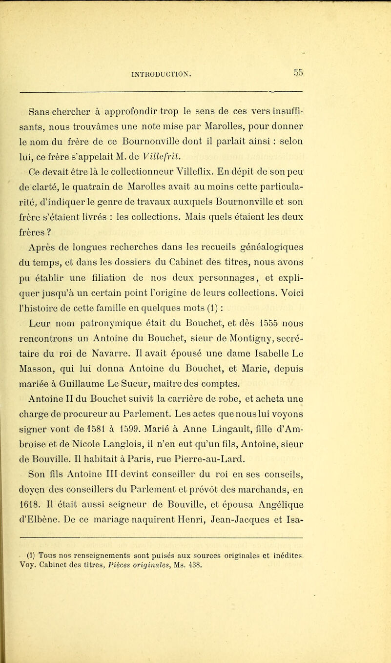Sans chercher à approfondir trop le sens de ces vers insuffi- sants, nous trouvâmes une note mise par Marolles, pour donner le nom du frère de ce Bournonville dont il parlait ainsi : selon lui, ce frère s'appelait M. de Villefrit. Ce devait être là le collectionneur Villeflix. En dépit de son peu de clarté, le quatrain de Marolles avait au moins cette particula- rité, d'indiquer le genre de travaux auxquels Bournonville et son frère s'étaient livrés : les collections. Mais quels étaient les deux frères ? Après de longues recherches dans les recueils généalogiques du temps, et dans les dossiers du Cabinet des titres, nous avons pu établir une filiation de nos deux personnages, et expli- quer jusqu'à un certain point l'origine de leurs collections. Voici l'histoire de cette famille en quelques mots (1) : ■ Leur nom patronymique était du Bouchot, et dès 1555 nous rencontrons un Antoine du Bouchet, sieur de Montigny, secré- taire du roi de Navarre. Il avait épousé une dame Isabelle Le Masson, qui lui donna Antoine du Bouchet, et Marie, depuis mariée à Guillaume Le Sueur, maître des comptes. Antoine II du Bouchet suivit la carrière de robe, et acheta une charge de procureur au Parlement. Les actes que nous lui voyons signer vont de 1581 à 1599. Marié à Anne Lingault, fille d'Am- broise et de Nicole Langlois, il n'en eut qu'un fils, Antoine, sieur de Bouville. Il habitait à Paris, rue Pierre-au-Lard. Son fils Antoine III devint conseiller du roi en ses conseils, doyen des conseillers du Parlement et prévôt des marchands, en 1618. Il était aussi seigneur de Bouville, et épousa Angélique d'Elbène. De ce mariage naquirent Henri, Jean-Jacques et Isa- Ci) Tous nos renseignements sont puisés aux sources originales et inédites. Voy. Cabinet des titres, Pièces originales, Ms. 438.