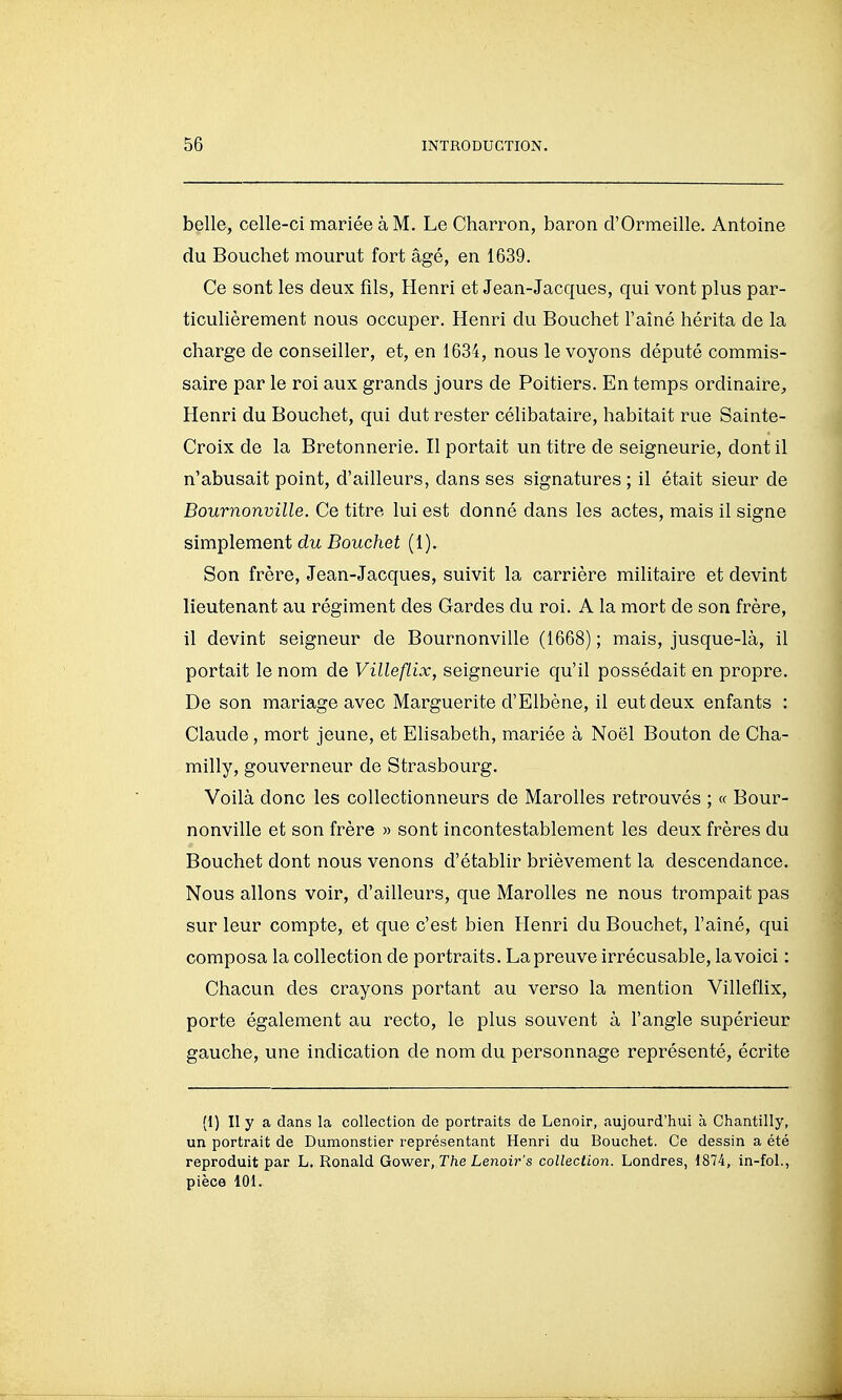belle, celle-ci mariée à M. Le Charron, baron d'Ormeille. Antoine du Bouchet mourut fort âgé, en 1639. Ce sont les deux fils, Henri et Jean-Jacques, qui vont plus par- ticulièrement nous occuper. Henri du Bouchet l'aîné hérita de la charge de conseiller, et, en 1634, nous le voyons député commis- saire par le roi aux grands jours de Poitiers. En temps ordinaire, Henri du Bouchet, qui dut rester célibataire, habitait rue Sainte- Croix de la Bretonnerie. Il portait un titre de seigneurie, dont il n'abusait point, d'ailleurs, dans ses signatures ; il était sieur de Bournonville. Ce titre lui est donné dans les actes, mais il signe simplement du Bouchet (1). Son frère, Jean-Jacques, suivit la carrière militaire et devint lieutenant au régiment des Gardes du roi. A la mort de son frère, il devint seigneur de Bournonville (1668) ; mais, jusque-là, il portait le nom de VillefLix, seigneurie qu'il possédait en propre. De son mariage avec Marguerite d'Elbène, il eut deux enfants : Claude, mort jeune, et Elisabeth, mariée à Noël Bouton de Cha- milly, gouverneur de Strasbourg. Voilà donc les collectionneurs de Marolles retrouvés ; « Bour- nonville et son frère » sont incontestablement les deux frères du Bouchet dont nous venons d'établir brièvement la descendance. Nous allons voir, d'ailleurs, que Marolles ne nous trompait pas sur leur compte, et que c'est bien Henri du Bouchet, l'aîné, qui composa la collection de portraits. La preuve irrécusable, la voici : Chacun des crayons portant au verso la mention Villeflix, porte également au recto, le plus souvent à l'angle supérieur gauche, une indication de nom du personnage représenté, écrite (1) Il y a dans la collection de portraits de Lenoir, aujourd'hui à Chantilly, un portrait de Dumonstier représentant Henri du Bouchet. Ce dessin a été reproduit par L. Ronald Gower, The Lenoir's collection. Londres, 1874, in-fol., pièce 101.