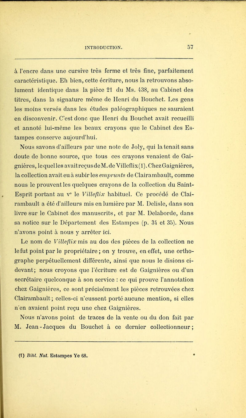 à l'encre dans une cursive très ferme et très fine, parfaitement caractéristique. Eh bien, cette écriture, nous la retrouvons abso- lument identique dans la pièce 21 du Ms. 438, au Cabinet des titres, dans la signature même de Henri du Bouchet. Les gens les moins versés dans les études paléographiques ne sauraient en disconvenir. C'est donc que Henri du Bouchet avait recueilli et annoté lui-même les beaux crayons que le Cabinet des Es- tampes conserve aujourd'hui. Nous savons d'ailleurs par une note de Joly, qui la tenait sans doute de bonne source, que tous ces crayons venaient de Gai- gnières, le quel les avait reçus deM.de Villeflix ( 1 ). Chez Gaignières, la collection avait eu à subir les emprunts de Clairambault, comme nous le prouvent les quelques crayons de la collection du Saint- Esprit portant au v le Villeflix habituel. Ce procédé de Clai- rambault a été d'ailleurs mis en lumière par M. Delisle, dans son livre sur le Cabinet des manuscrits, et par M. Delaborde, dans sa notice sur le Département des Estampes (p. 34 et 35). Nous n'avons point à nous y arrêter ici. Le nom de Villeflix mis au dos des pièces de la collection ne le fut point par le propriétaire; on y trouve, en effet, une ortho- graphe perpétuellement différente, ainsi que nous le disions ci- devant; nous croyons que l'écriture est de Gaignières ou d'un secrétaire quelconque à son service : ce qui prouve l'annotation chez Gaignières, ce sont précisément les pièces retrouvées chez Clairambault ; celles-ci n'eussent porté aucune mention, si elles n'en avaient point reçu une chez Gaignières. Nous n'avons point de traces de la vente ou du don fait par M. Jean - Jacques du Bouchet à ce dernier collectionneur ; (1) Bibl. Nal. Estampes Ye 68.