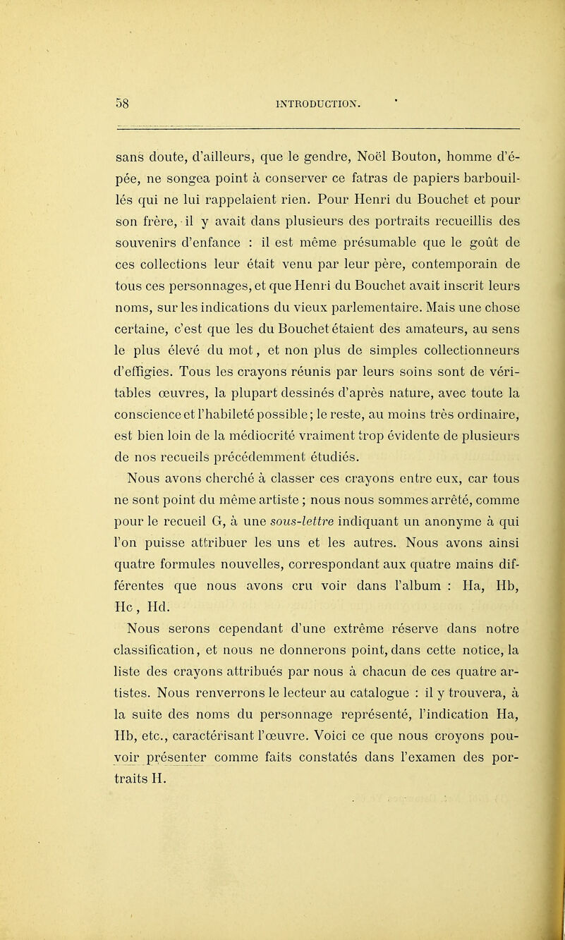 sans doute, d'ailleurs, que le gendre, Noël Bouton, homme d'é- pée, ne songea point à conserver ce fatras de papiers barbouil- lés qui ne lui rappelaient rien. Pour Henri du Bouchet et pour son frère, • il y avait dans plusieurs des portraits recueillis des souvenirs d'enfance : il est même présumable que le goût de ces collections leur était venu par leur père, contemporain de tous ces personnages, et que Henri du Bouchet avait inscrit leurs noms, sur les indications du vieux parlementaire. Mais une chose certaine, c'est que les du Bouchet étaient des amateurs, au sens le plus élevé du mot, et non plus de simples collectionneurs d'efïîgies. Tous les crayons réunis par leurs soins sont de véri- tables œuvres, la plupart dessinés d'après nature, avec toute la conscience et l'habileté possible; le reste, au moins très ordinaire, est bien loin de la médiocrité vraiment trop évidente de plusieurs de nos recueils précédemment étudiés. Nous avons cherché à classer ces crayons entre eux, car tous ne sont point du même artiste ; nous nous sommes arrêté, comme pour le recueil G, à une sous-lettre indiquant un anonyme à qui l'on puisse atl^ibuer les uns et les autres. Nous avons ainsi quatre formules nouvelles, correspondant aux quatre mains dif- férentes que nous avons cru voir dans l'album : Ha, Hb, Hc, Hd. Nous serons cependant d'une extrême réserve dans notre classification, et nous ne donnerons point, dans cette notice, la liste des crayons attribués par nous à chacun de ces quatre ar- tistes. Nous renverrons le lecteur au catalogue : il y trouvera, à la suite des noms du personnage représenté, l'indication Ha, Hb, etc., caractérisant l'œuvre. Voici ce que nous croyons pou- voir présenter comme faits constatés dans l'examen des por- traits H.