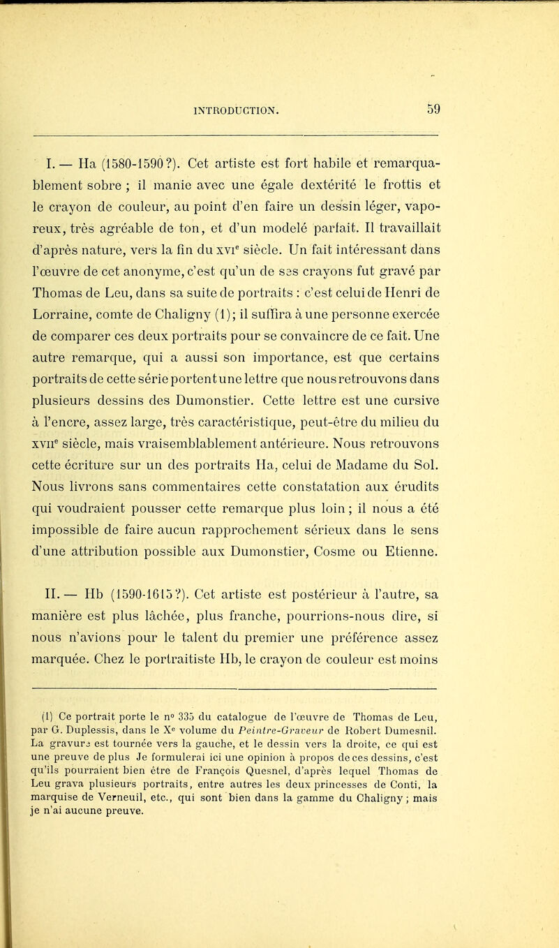 I,— Ha (1580-1590?). Cet artiste est fort habile et remarqua- blement sobre ; il manie avec une égale dextérité le frottis et le crayon de couleur, au point d'en faire un dessin léger, vapo- reux, très agréable de ton, et d'un modelé parfait. Il travaillait d'après nature, vers la fin du xvi siècle. Un fait intéressant dans l'œuvre de cet anonyme, c'est qu'un de S3S crayons fut gravé par Thomas de Leu, dans sa suite de portraits : c'est celui de Henri de Lorraine, comte de Chaligny ( 1 ) ; il suffira à une personne exercée de comparer ces deux portraits pour se convaincre de ce fait. Une autre remarque, qui a aussi son importance, est que certains portraits de cette série portent une lettre que nous retrouvons dans plusieurs dessins des Dumonstier. Cette lettre est une cursive à l'encre, assez large, très caractéristique, peut-être du milieu du xvii'^ siècle, mais vraisemblablement antérieure. Nous retrouvons cette écriture sur un des portraits Ha, celui de Madame du Sol. Nous livrons sans commentaires cette constatation aux érudits qui voudraient pousser cette remarque plus loin ; il nous a été impossible de faire aucun rapprochement sérieux dans le sens d'une attribution possible aux Dumonstier, Cosme ou Etienne. H.— Hb (1590-1615?). Cet artiste est postérieur à l'autre, sa manière est plus lâchée, plus franche, pourrions-nous dire, si nous n'avions pour le talent du premier une préférence assez marquée. Chez le portraitiste Hb, le crayon de couleur est moins (1) Ce portrait porte le n 335 du catalogue de l'œuvre de Thomas de Leu, par G. Duplessis, dans le X'= volume du Peintre-Graveur de Robert Dumesnil. La gravure est tournée vers la gauche, et le dessin vers la droite, ce qui est une preuve de plus Je formulerai ici une opinion à propos de ces dessins, c'est qu'ils pourraient bien être de François Quesnel, d'après lequel Thomas de Leu grava plusieurs portraits, entre autres les deux princesses de Conti, la marquise de Verneuil, etc., qui sont bien dans la gamme du Chaligny; mais je n'ai aucune preuve.