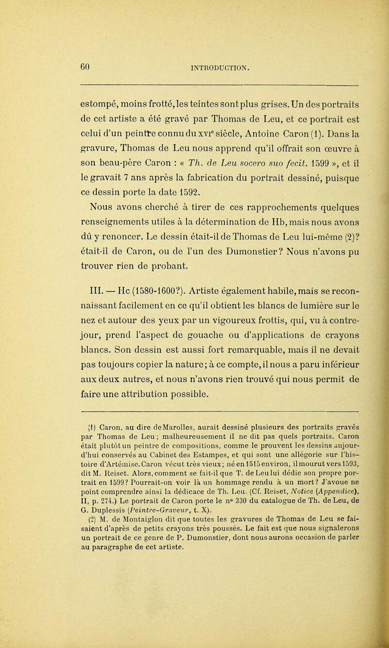 estompé, moins frotté, les teintes sont plus grises. Un des portraits de cet artiste a été gravé par Thomas de Leu, et ce portrait est celui d'un peintre connu du xvi^ siècle, Antoine Caron(i). Dans la gravure, Thomas de Leu nous apprend qu'il offrait son œuvre à son beau-père Caron : « Th. de Leu socero suo fecit. 1599 », et il le gravait 7 ans après la fabrication du portrait dessiné, puisque ce dessin porte la date 1592. Nous avons cherché à tirer de ces rapprochements quelques renseignements utiles à la détermination de Hb,mais nous avons dû y renoncer. Le dessin était-il de Thomas de Leu lui-même (2)? était-il de Caron, ou de l'un des Dumonstier? Nous n'avons pu trouver rien de probant. IIL — Hc (1580-1600?). Artiste également habile, mais se recon- naissant facilement en ce qu'il obtient les blancs de lumière sur le nez et autour des yeux par un vigoureux frottis, qui, vu à contre- jour, prend l'aspect de gouache ou d'applications de crayons blancs. Son dessin est aussi fort remarquable, mais il ne devait pas toujours copier la nature; à ce compte,il nous a paru inférieur aux deux autres, et nous n'avons rien trouvé qui nous permît de faire une attribution possible. [1) Caron, au dire deMaroUes, aurait dessiné plusieurs des portraits gravés par Thomas de Leu; malheureusement il ne dit pas quels portraits. Caron était plutôt un peintre de compositions, comme le prouvent les dessins aujour- d'hui conservés au Cabinet des Estampes, et qui sont une allégorie sur l'his- toire d'Artémise. Caron vécut très vieux; né en 1515 environ, il mourut vers 1593, dit M. Reiset. Alors, comment se fait-il que T. de Leu lui dédie son propre por- trait en 1599? Pourrait-on voir là un hommage rendu à un mort? J'avoue ne point comprendre ainsi la dédicace de Th. Leu. (Cf. Reiset, Notice [Appendice), II, p. 274.) Le portrait de Caron porte le n° 330 du catalogue de Th. de Leu, de G. Duplessis [Peintre-Graveur, t. X). (2) M. de Montaiglon dit que toutes les gravures de Thomas de Leu se fai- saient d'après de petits crayons très poussés. Le fait est que nous signalerons un portrait de ce genre de P. Dumonstier, dont nous aurons occasion de parler au paragraphe de cet artiste.