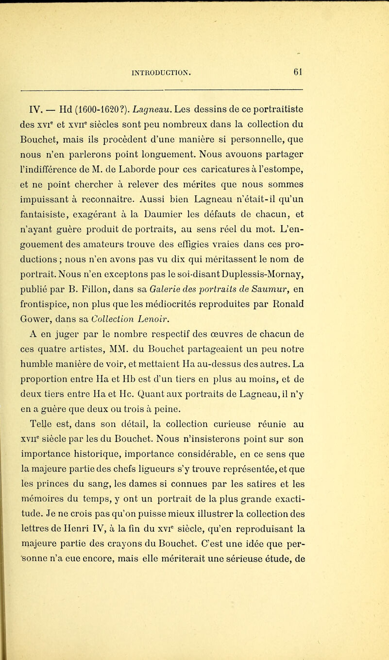 IV. — Hd (1600-1620?). Lagneau. Les dessins de ce portraitiste des xvi et xvii^ siècles sont peu nombreux dans la collection du Bouchet, mais ils procèdent d'une manière si personnelle, que nous n'en parlerons point longuement. Nous avouons partager l'indifférence de M. de Laborde pour ces caricatures à l'estompe, et ne point chercher à relever des mérites que nous sommes impuissant à reconnaître. Aussi bien Lagneau n'était-il qu'un fantaisiste, exagérant à la Daumier les défauts de chacun, et n'ayant guère produit de portraits, au sens réel du mot. L'en- gouement des amateurs trouve des effigies vraies dans ces pro- ductions ; nous n'en avons pas vu dix qui méritassent le nom de portrait. Nous n'en exceptons pas le soi-disant Duplessis-Mornay, publié par B. Fillon, dans sa Galerie des portraits de Saumur, en frontispice, non plus que les médiocrités reproduites par Ronald Gower, dans sa Collection Lenoir. A en juger par le nombre respectif des œuvres de chacun de ces quatre artistes, MM. du Bouchet partageaient un peu notre humble manière de voir, et mettaient Ha au-dessus des autres. La proportion entre Ha et Hb est d'un tiers en plus au moins, et de deux tiers entre Ha et Hc. Quant aux portraits de Lagneau, il n'y en a guère que deux ou trois à peine. Telle est, dans son détail, la collection curieuse réunie au xvii^ siècle par les du Bouchet. Nous n'insisterons point sur son importance historique, importance considérable, en ce sens que la majeure partie des chefs ligueurs s'y trouve représentée, et que les princes du sang, les dames si connues par les satires et les mémoires du temps, y ont un portrait de la plus grande exacti- tude. Je ne crois pas qu'on puisse mieux illustrer la collection des lettres de Henri IV, à la fin du xvi^ siècle, qu'en reproduisant la majeure partie des crayons du Bouchet. C'est une idée que per- sonne n'a eue encore, mais elle mériterait une sérieuse étude, de