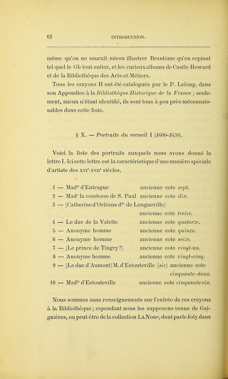 même qu'on ne saurait mieux illustrer Brantôme qu'en copiant tel quel le Gb tout entier, et les curieux albums de Castle Howard et de la Bibliothèque des Arts-et-Métiers. Tous les crayons H ont été catalogués par le P. Lelong, dans son Appendice à la Bibliothèque Historique de la France ; seule- ment, aucun n'étant identifié, ils sont tous à peu près méconnais- sables dans cette liste. § X. — Portraits du recueil I {1600-1630). Voici la liste des portraits auxquels nous avons donné la lettre I. Ici cette lettre est la caractéristique d'une nianière spéciale d'artiste des xvi'^-xvu'' siècles, 1 — Mad' d'Entrague ancienne cote sept. 2 — Mad* la comtesse de S. Paul ancienne cote dix. 3 — [Catherine d'Orléans d de Longueville] ancienne cote treize. 4 — Le duc de la Valette ancienne cote quatorze. 5 — Anonyme homme ancienne cote quinze. 6 — Anonyme homme ancienne cote seize. 7 — [Le prince de Tingry?] ancienne cote vingt-un. 8 — Anonyme homme ancienne cote vingt-cinq. 9 — [Le duc d'Aumont] M. d'Estouteville [sic) ancienne cote cinquante-deux. 10 —■ Mad^''d'Estouteville ancienne coiQ cinquante-six. Nous sommes sans renseignements sur l'entrée de ces crayons à la Bibliothèque ; cependant nous les supposons venus de Gai- gnières, ou peut-être de la collection La Noue, dont parle Joly dans