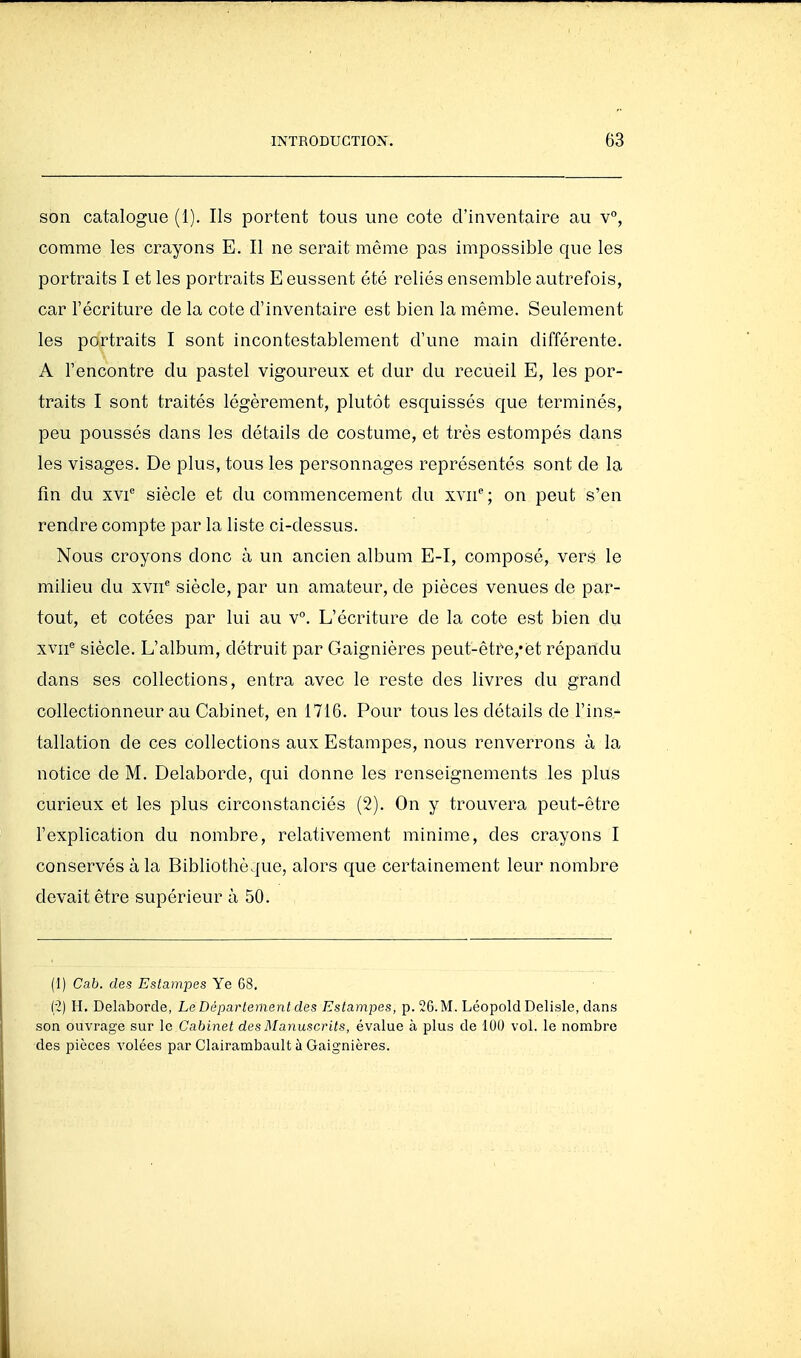 son catalogue (1). Ils portent tous une cote d'inventaire au v, comme les crayons E. Il ne serait même pas impossible que les portraits I et les portraits E eussent été reliés ensemble autrefois, car l'écriture de la cote d'inventaire est bien la même. Seulement les portraits I sont incontestablement d'une main différente. A rencontre du pastel vigoureux et dur du recueil E, les por- traits I sont traités légèrement, plutôt esquissés que terminés, peu poussés dans les détails de costume, et très estompés dans les visages. De plus, tous les personnages représentés sont de la fin du XVI siècle et du commencement du xvii; on peut s'en rendre compte par la liste ci-dessus. Nous croyons donc à un ancien album E-I, composé, vers le milieu du xvii siècle, par un amateur, de pièces venues de par- tout, et cotées par lui au v°. L'écriture de la cote est bien du xvif siècle. L'album, détruit par Gaignières peut-être,*et répandu dans ses collections, entra avec le reste des livres du grand collectionneur au Cabinet, en 1716. Pour tous les détails de Fins-' tallation de ces collections aux Estampes, nous renverrons à la notice de M. Delaborde, qui donne les renseignements les plus curieux et les plus circonstanciés (2). On y trouvera peut-être l'explication du nombre, relativement minime, des crayons I conservés à la Bibliothèque, alors que certainement leur nombre devait être supérieur à 50. (1) Cab. des Estampes Ye 68. ('2) H. Delaborde, Le Déparlement des Estampes, p. 26. M. Léopold Delisle, dans son ouvrage sur le Cabinet des Manuscrits, évalue à plus de 100 vol. le nombre des pièces volées par Clairambault h Gaignières.