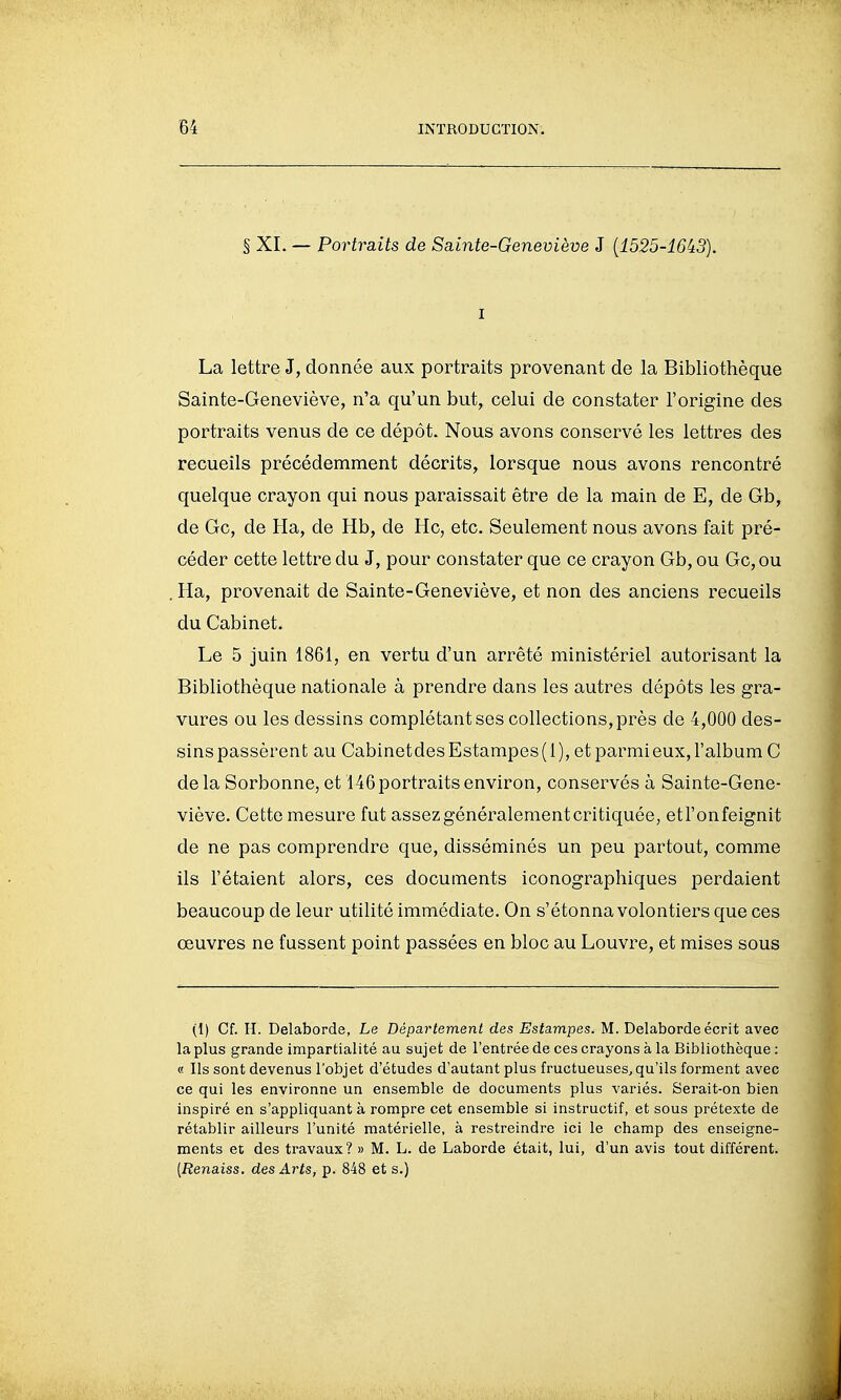 § XL — Portraits de Sainte-Geneviève 3 {1525-16i3). 1 La lettre J, donnée aux portraits provenant de la Bibliothèque Sainte-Geneviève, n'a qu'un but, celui de constater l'origine des portraits venus de ce dépôt. Nous avons conservé les lettres des recueils précédemment décrits, lorsque nous avons rencontré quelque crayon qui nous paraissait être de la main de E, de Gb, de Gc, de Ha, de Hb, de Hc, etc. Seulement nous avons fait pré- céder cette lettre du J, pour constater que ce crayon Gb, ou Gc,ou Ha, provenait de Sainte-Geneviève, et non des anciens recueils du Cabinet. Le 5 juin 1861, en vertu d'un arrêté ministériel autorisant la Bibliothèque nationale à prendre dans les autres dépôts les gra- vures ou les dessins complétant ses collections, près de 4,000 des- sins passèrent au Cabinet des Estampes ( 1 ), et parmi eux, l'album C delà Sorbonne, et 146 portraits environ, conservés à Sainte-Gene- viève. Cette mesure fut assez généralement critiquée, etl'onfeignit de ne pas comprendre que, disséminés un peu partout, comme ils l'étaient alors, ces documents iconographiques perdaient beaucoup de leur utilité immédiate. On s'étonna volontiers que ces œuvres ne fussent point passées en bloc au Louvre, et mises sous (1) Cf. H. Delaborde, Le Département des Estampes. M. Delaborde écrit avec la plus grande impartialité au sujet de l'entrée de ces crayons à la Bibliothèque : « Ils sont devenus l'objet d'études d'autant plus fructueuses^ qu'ils forment avec ce qui les environne un ensemble de documents plus variés. Serait-on bien inspiré en s'appliquant à rompre cet ensemble si instructif, et sous prétexte de rétablir ailleurs l'unité matérielle, à restreindre ici le champ des enseigne- ments et des travaux? » M. L. de Laborde était, lui, d'un avis tout différent. {Renaiss. des Arts, p. 848 et s.)
