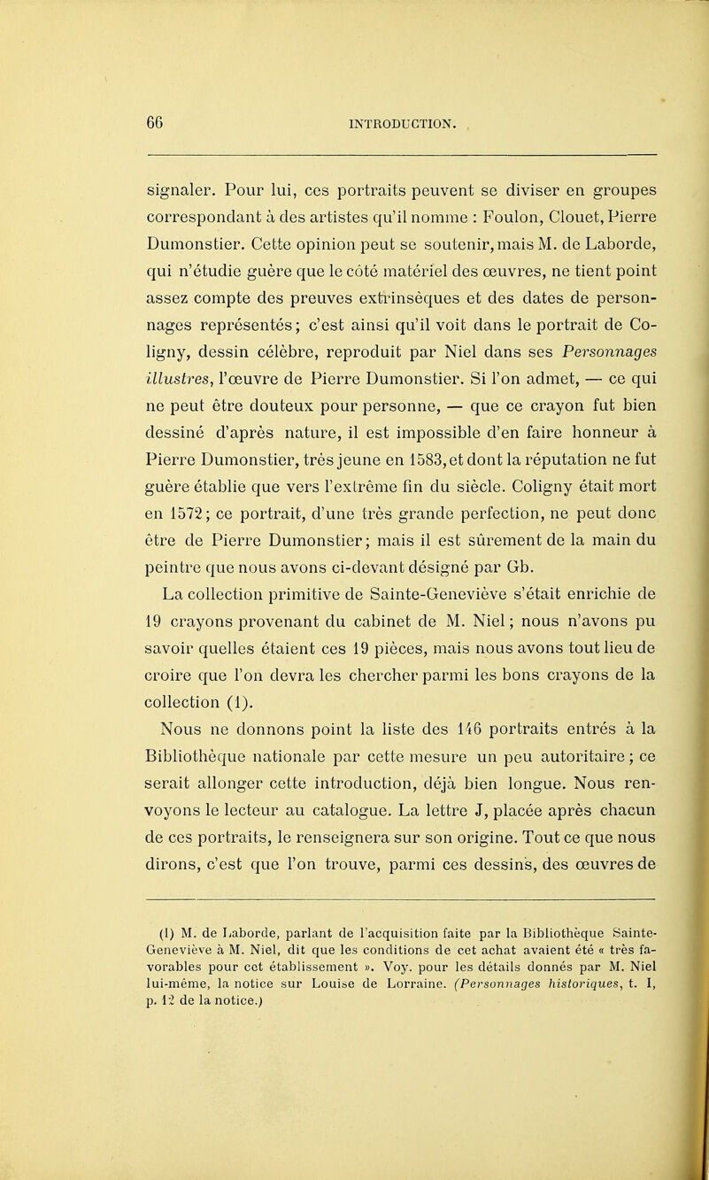 signaler. Pour lui, ces portraits peuvent se diviser en groupes correspondant à des artistes qu'il nomme : Foulon, Clouet, Pierre Dumonstier. Cette opinion peut se soutenir, mais M. de Laborde, qui n'étudie guère que le côté matériel des œuvres, ne tient point assez compte des preuves extinnsèques et des dates de person- nages représentés; c'est ainsi qu'il voit dans le portrait de Co- ligny, dessin célèbre, reproduit par Niel dans ses Personnages illustres, l'œuvre de Pierre Dumonstier. Si l'on admet, — ce qui ne peut être douteux pour personne, — que ce crayon fut bien dessiné d'après nature, il est impossible d'en faire honneur à Pierre Dumonstier, très jeune en 1583, et dont la réputation ne fut guère établie que vers l'extrême fin du siècle. Coligny était mort en 1572; ce portrait, d'une très grande perfection, ne peut donc être de Pierre Dumonstier ; mais il est sûrement de la main du peintre que nous avons ci-devant désigné par Gb. La collection primitive de Sainte-Geneviève s'était enrichie de 19 crayons provenant du cabinet de M. Niel; nous n'avons pu savoir quelles étaient ces 19 pièces, mais nous avons tout lieu de croire que l'on devra les chercher parmi les bons crayons de la collection (1). Nous ne donnons point la liste des 146 portraits entrés à la Bibliothèque nationale par cette mesure un peu autoritaire ; ce serait allonger cette introduction, déjà bien longue. Nous ren- voyons le lecteur au catalogue. La lettre J, placée après chacun de ces portraits, le renseignera sur son origine. Tout ce que nous dirons, c'est que l'on trouve, parmi ces dessins, des œuvres de (1) M. de Laborde, parlant de l'acquisition faite par la Bibliothèque Sainte- Geneviève à M. Niel, dit que les conditions de cet achat avaient été « très fa- vorables pour cet établissement ». Voy. pour les détails donnés par M. Niel lui-même, la notice sur Louise de Lorraine. (Personnages historiques, t. I, p. li de la notice.^