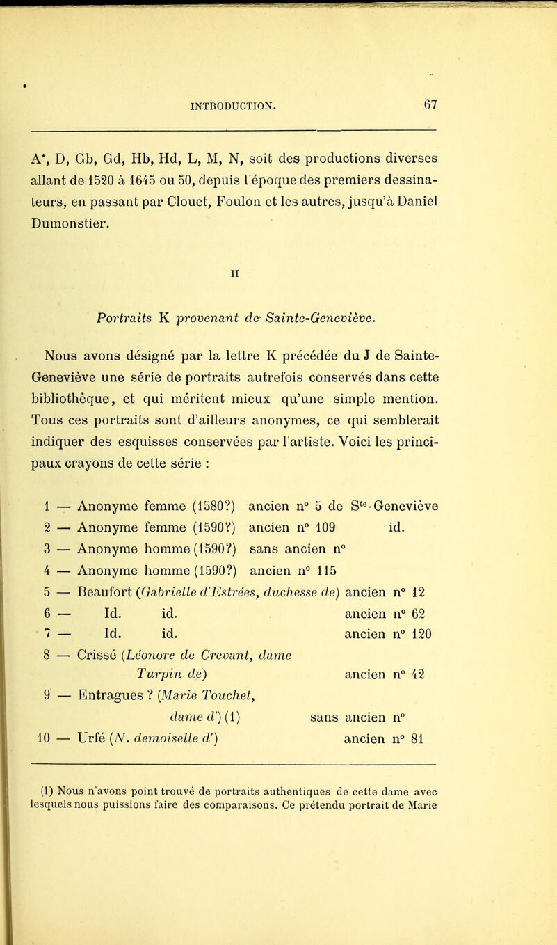 A*, D, Gb, Gd, Hb, Hd, L, M, N, soit des productions diverses allant de 1520 à 1645 ou 50, depuis l'époque des premiers dessina- teurs, en passant par Clouet, Foulon et les autres, jusqu'à Daniel Dumonstier. Nous avons désigné par la lettre K précédée du J de Sainte- Geneviève une série de portraits autrefois conservés dans cette bibliothèque, et qui méritent mieux qu'une simple mention. Tous ces portraits sont d'ailleurs anonymes, ce qui semblerait indiquer des esquisses conservées par l'artiste. Voici les princi- paux crayons de cette série : 1 — Anonyme femme (1580?) ancien n° 5 de S*«-Geneviève 2 — Anonyme femme (1590?) ancien n° 109 id. 3 — Anonyme homme (1590?) sans ancien n° 4 — Anonyme homme (1590?) ancien n° 115 5 — Beaufort (Gabrielle d'Estrées, duchesse de) ancien n° 12 6 — Id. id. ancien n° 62 7 — Id. id. ancien n° 120 8 — Crissé {Léonore de Crevant, dame II Portraits K provenant de- Sainte-Geneviève. 10 9 Turpin de) Entragues ? {Marie Touchet, dame d') [l) Urfé (A^. demoiselle d') sans ancien n ancien n° 81 ancien n 42 (1) Nous n'avons point trouvé de portraits authentiques de cette dame avec lesquels nous puissions faire des comparaisons. Ce prétendu portrait de Marie
