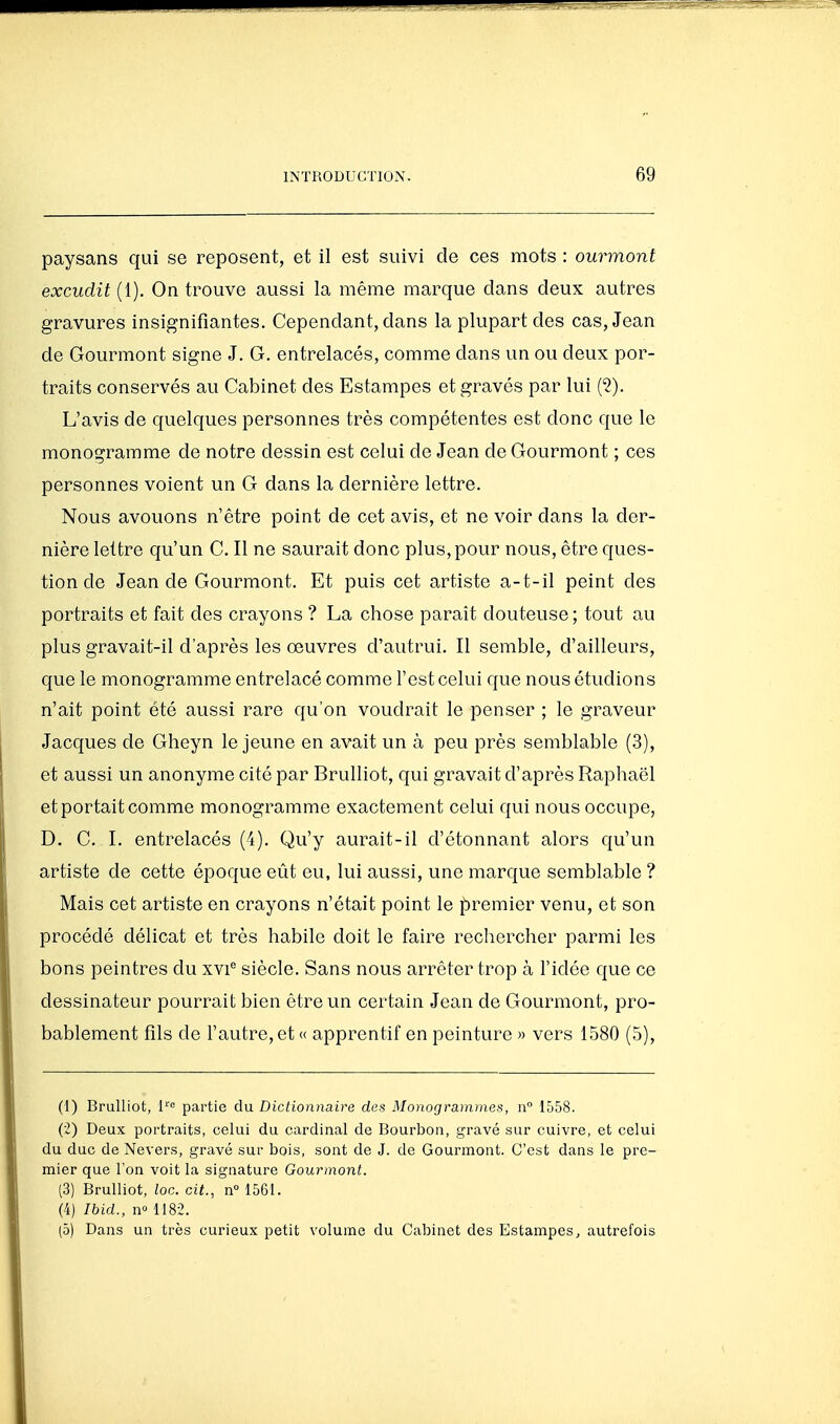paysans cfui se reposent, et il est suivi de ces mots : ourmont excudit (1). On trouve aussi la même marque dans deux autres gravures insignifiantes. Cependant, dans la plupart des cas, Jean de Gourraont signe J. G. entrelacés, comme dans un ou deux por- traits conservés au Cabinet des Estampes et gravés par lui {^). L'avis de quelques personnes très compétentes est donc que le monogramme de notre dessin est celui de Jean de Gourmont ; ces personnes voient un G dans la dernière lettre. Nous avouons n'être point de cet avis, et ne voir dans la der- nière lettre qu'un C. Il ne saurait donc plus, pour nous, être ques- tion de Jean de Gourraont. Et puis cet artiste a-t-il peint des portraits et fait des crayons ? La chose parait douteuse ; tout au plus gravait-il d'après les œuvres d'autrui. Il semble, d'ailleurs, que le monogramme entrelacé comme l'est celui que nous étudions n'ait point été aussi rare qu'on voudrait le penser ; le graveur Jacques de Gheyn le jeune en avait un à peu près semblable (3), et aussi un anonyme cité par Brulliot, qui gravait d'après Raphaël et portait comme monogramme exactement celui qui nous occupe, D. C. 1. entrelacés (4). Qu'y aurait-il d'étonnant alors qu'un artiste de cette époque eût eu, lui aussi, une marque semblable ? Mais cet artiste en crayons n'était point le premier venu, et son procédé délicat et très habile doit le faire rechercher parmi les bons peintres du xv!* siècle. Sans nous arrêter trop à l'idée que ce dessinateur pourrait bien être un certain Jean de Gourmont, pro- bablement fils de l'autre, et « apprentif en peinture » vers 1580 (5), (1) Brulliot, l^ partie du Dictionnaire des Monogrammes, n 1558. (i) Deux portraits, celui du cardinal de Bourbon, gravé sur cuivre, et celui du duc de Nevers, gravé sur bois, sont de J. de Gourmont. C'est dans le pre- mier que Ton voit la signature Gourmont. (3) Brulliot, toc. cit., n° 1561. (4) Ibid., no 1182. (5) Dans un très curieux petit volume du Cabinet des Estampes, autrefois