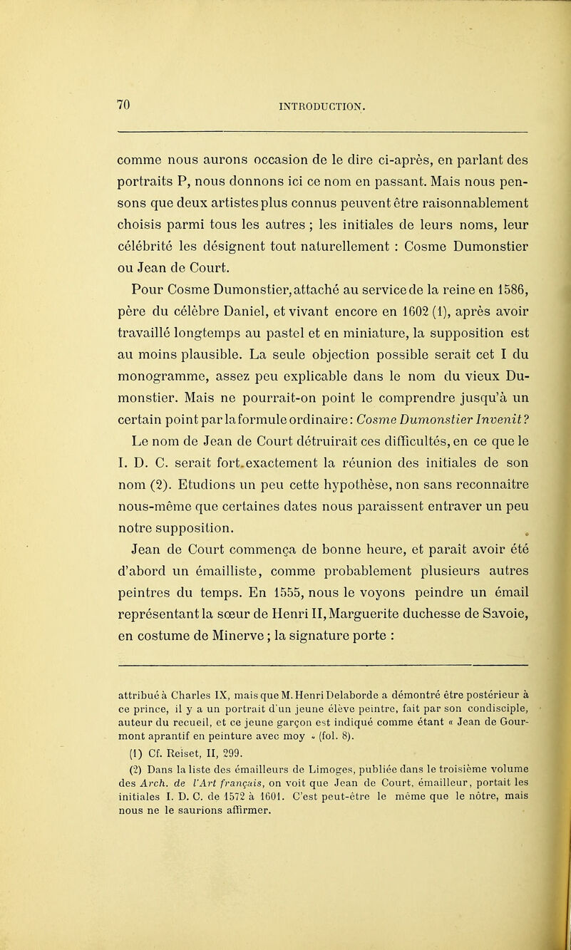 comme nous aurons occasion de le dire ci-après, en parlant des portraits P, nous donnons ici ce nom en passant. Mais nous pen- sons que deux artistes plus connus peuvent être raisonnablement choisis parmi tous les autres ; les initiales de leurs noms, leur célébrité les désignent tout naturellement : Cosme Dumonstier ou Jean de Court. Pour Cosme Dumonstier, attaché au service de la reine en 1586, père du célèbre Daniel, et vivant encore en 1602 (1), après avoir travaillé longtemps au pastel et en miniature, la supposition est au moins plausible. La seule objection possible serait cet I du monogramme, assez peu explicable dans le nom du vieux Du- monstier. Mais ne pourrait-on point le comprendre jusqu'à un certain point par la formule ordinaire: Cosme Dumonstier Invenit? Le nom de Jean de Court détruirait ces difficultés, en ce que le I. D. C. serait fort.exactement la réunion des initiales de son nom (2). Etudions un peu cette hypothèse, non sans reconnaître nous-même que certaines dates nous paraissent entraver un peu notre supposition. Jean de Court commença de bonne heure, et paraît avoir été d'abord un émailliste, comme probablement plusieurs autres peintres du temps. En 1555, nous le voyons peindre un émail représentant la sœur de Henri II, Marguerite duchesse de Savoie, en costume de Minerve ; la signature porte : attribué à Charles IX, mais que M. Henri Delaborde a démontré être postérieur à ce prince, il y a un portrait d'un jeune élève peintre, fait par son condisciple, auteur du recueil, et ce jeune garçon est indiqué comme étant « Jean de Gour- mont aprantif en peinture avec moy - (fol. 8). (1) Cf. Reiset, II, 299. (2) Dans la liste des émailleurs de Limoges, publiée dans le troisième volume des Arch. de l'Art français, on voit que Jean de Court, émailleur, portait les initiales I. D. C. de 1572 à 1601. C'est peut-être le même que le nôtre, mais nous ne le saurions affirmer.