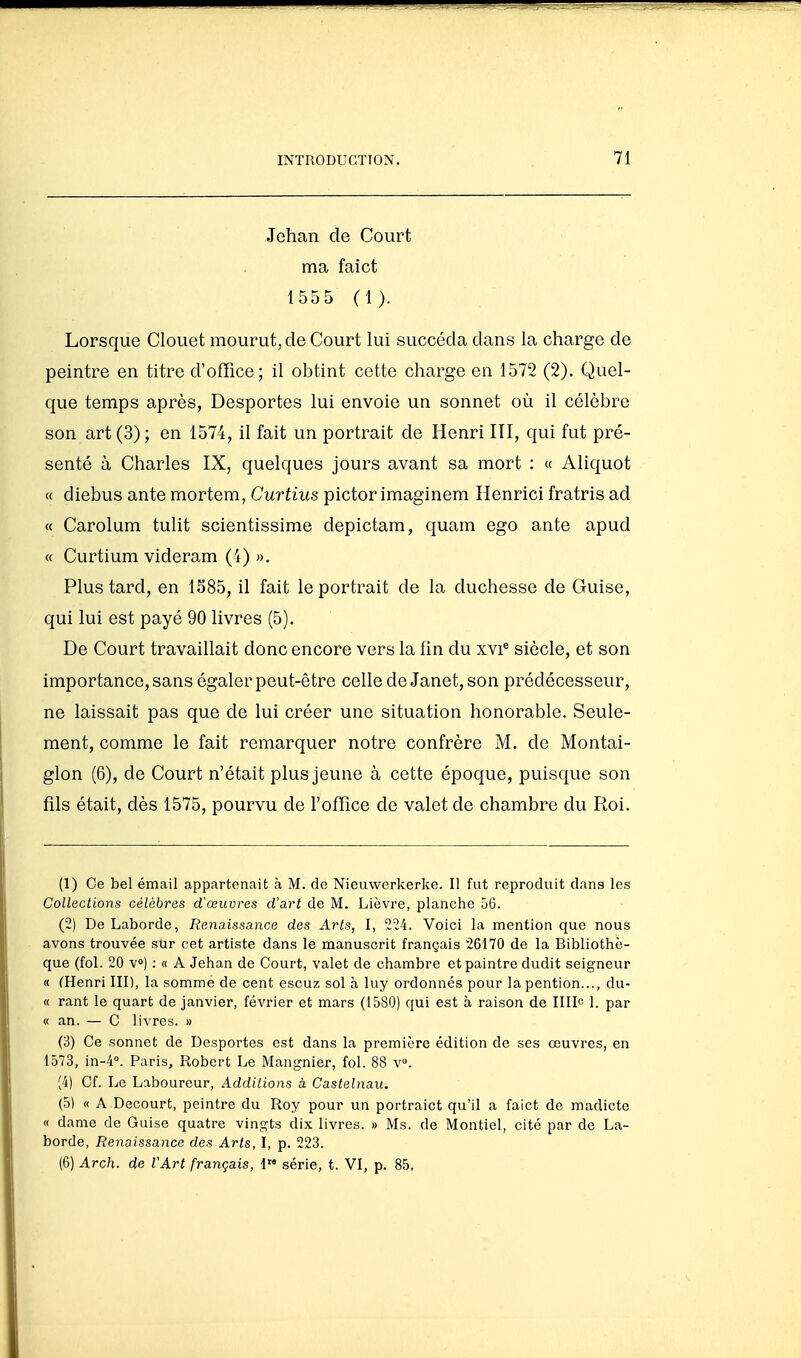Jehan de Court ma faict 1555 ( 1 ). Lorsque Clouet mourut, de Court lui succéda dans la charge de peintre en titre d'office; il obtint cette charge en 1572 (2). Quel- que temps après, Desportes lui envoie un sonnet où il célèbre son art (3) ; en 1574, il fait un portrait de Henri III, qui fut pré- senté à Charles IX, quelques jours avant sa mort : « Aliquot « diebus ante mortem, Curtius pictor imaginem Henrici fratris ad « Carolum tulit scientissime depictam, quam ego ante apud « Curtium videram (4) ». Plus tard, en 1S85, il fait le portrait de la duchesse de Guise, qui lui est payé 90 livres (5). De Court travaillait donc encore vers la fin du xvi® siècle, et son importance, sans égaler peut-être cellede Janet, son prédécesseur, ne laissait pas que de lui créer une situation honorable. Seule- ment, comme le fait remarquer notre confrère M. de Montai- glon (6), de Court n'était plus jeune à cette époque, puisque son fils était, dès 1575, pourvu de l'office de valet de chambre du Roi. (1) Ce bel émail appartenait à M. de Nieuwerkerke. Il fut reproduit dans les Collections célèbres d'œuvres d'art de M. Lièvre, planche 56. (2) De Laborde, Renaissance des Arts, I, '2Î4. Voici la mention que nous avons trouvée sur cet artiste dans le manuscrit français 26170 de la Bibliothè- que (fol. 20 v») : « A Jehan de Court, valet de chambre etpaintre dudit seigneur « (Henri III), la somme de cent escuz sol à luy ordonnés pour la pention..., du- ce rant le quart de janvier, février et mars (1580) qui est à raison de IIIIc 1. par « an. — C livres. » (3) Ce sonnet de Desportes est dans la première édition de ses œuvres, en 1573, in-4°. Paris, Robert Le Manguier, fol. 88 v». (4) Cf. Le Laboureur, Additions à Castelnau. (5) « A Decourt, peintre du Roy pour un portraict qu'il a faict de madicte « dame de Guise quatre vingts dix livres. » Ms. de Montiel, cité par de La- borde, Renaissance des Arts, I, p. 223. (6) Arch. de VArt français, 1 série, t. VI, p. 85,