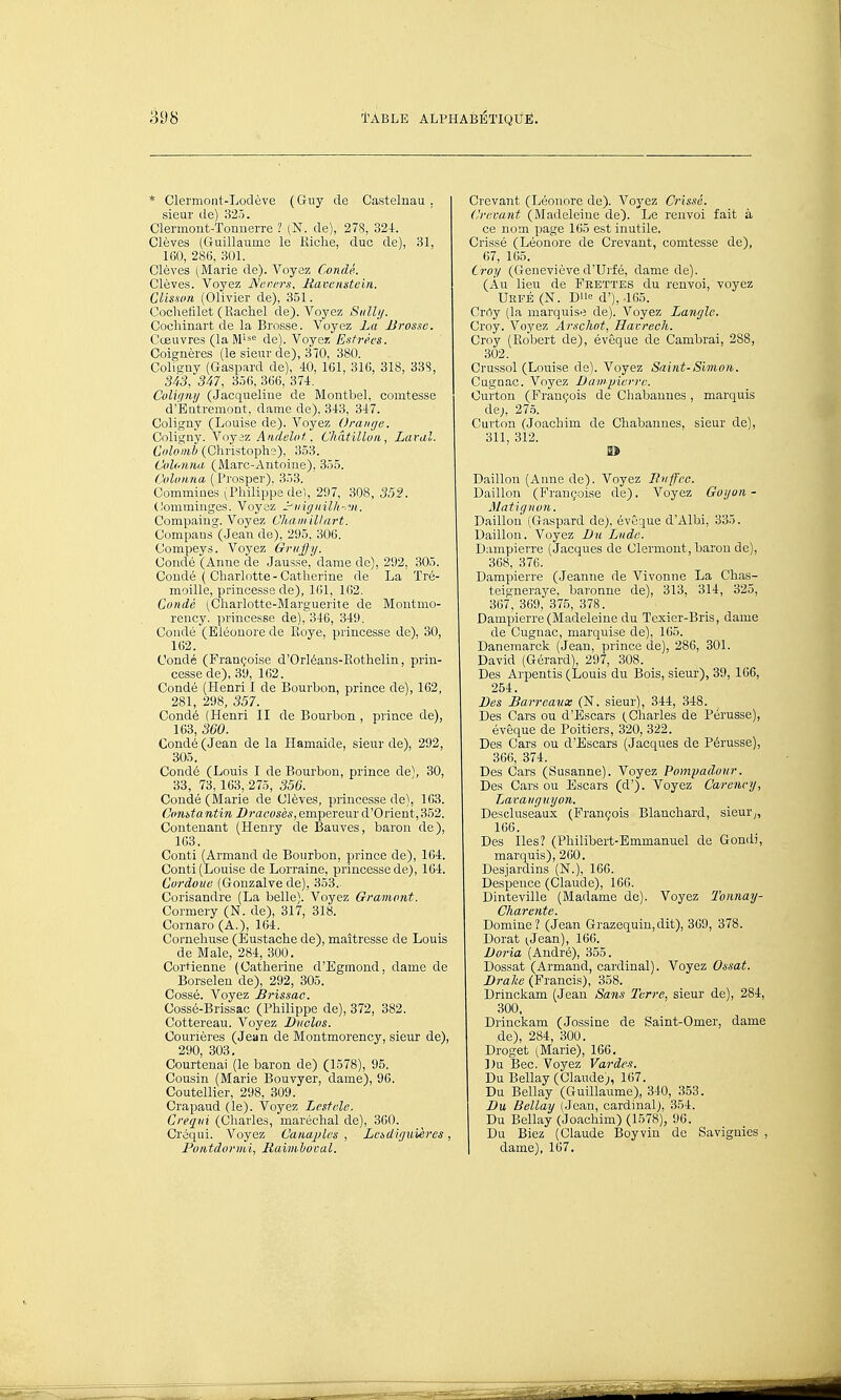 * Clermont-Lodève (Guy de Castelnau . sieur de) 325. Clermont-Tonnerre ? (N. de), 278, 324. Clèves (Guillaume le Kiche, duc de), 31, 160, 286, 301. Clèves tMarie de). Voyez Condé. Clèves. Voyez Neners. Ravenstein. CUsson (Olivier de), 351. Cochefilet (Rachel de). A''oyez Siilhj. Cocliinart de la Brosse. Voyez La Brosse. Cœuvres (laM''*<= de). Voyez Esfrécs. Coignères (le sieur de), 3TO, 380. Colicny (Gaspard de), «), 161, 316, 318, 33S, 343, 347, 3.56, 366, 374. Colif/ni/ (Jacqueline de Montbel, comtesse d'Eiitremont, dame de). 343, 347. Coligny (Louise de). Voyez Orange. Coligny. Voyez Andelot. Chàtilluii, Laral. Colomb (Christophî), 353. Colotma (i\laTC-Antoine), 355. Colotma ( Prosper), 353. Commines (,Philippe de), 297, 308, 352. (lomminges. Voyez ^ingiiilli-.vi. Compaing. Voyez Chaiii il/art. Compans (Jean de), 295, 306. Compeys. Voyez Grujfy. Condé (Anne de Jausse, dame de), 292, 305. Coudé ( Charlotte - Catherine de La Tré- moille, princesse de), Kil, 162. Condé (^Charlotte-Marguerite de Montmo- rency, princesse de), 346, 349. Condé (Eléonore de Pioye, princesse de), 30, 162. Condé (Françoise d'Orléans-Eothelin, prin- cesse de), 39, 162. Condé (Henri I de Bourbon, prince de), 162, 281, 298, 357. Condé (Henri II de Bourbon , prince de), 163, 360. Condé (Jean de la Hamaide, sieur de), 292, 305. Condé (Louis I de Bourbon, prince de), 30, 33, 73,163, 275, 356. Condé (Marie de Clèves, princesse de), 163. ConUantin -Z>racw««, empereur d'Orient,352. Contenant (Henry de Bauves, baron de), 163. Conti (Armand de Bourbon, prince de), 164. Conti (Louise de Lorraine, princesse de), 164. Cordoue (Gonzalve de), 353. Corisandre (La belle). Voyez Gramont. Cormery (N. de), 317, 318. Cornaro (A.), 164. Cornehuse (Eustache de), maîtresse de Louis de Maie, 284, 300. Cortienne (Catherine d'Egmond, dame de Borseleu de), 292, 305. Cossé. Voyez Brissao. Cossé-Brissac (Philippe de), 372, 382. Cottereau. Voyez Bnolos. Courières (Jean de Montmorency, sieur de), 290, 303. Courtenai (le baron de) (1578), 95. Cousin (Marie Bouvyer, dame), 96. Coutellier, 298, 309. Crapaud (le). Voyez Lesfele. Creqiii (Charles, maréchal de), 360. Créqui. Voyez Canajiles , Let,diguières, PoiUdormi, Raimhocal. Crevant (Léonore de). Voyez Cris.fé. Crevant (Madeleine de). Le renvoi fait à ce nom page 165 est inutile. Crissé (Léonore de Crevant, comtesse de), 67, 165. Croy (Geneviève d'Urfé, dame de). (Àu lieu de Feettes du renvoi, voyez Urfé (N. D'ic d'), .165. Crrty (la marquise de). Voyez Langle. Croy. Voyez Arschot, Havrech. Croy (Robert de), évêque de Cambrai, 288, 302. Crussol (Louise de). Voyez Saint-Simon. Cugoac. Voyez Bampierre. Ourton (François de Chabaunes , marquis de;, 27.5. Curton (Joachim de Chabannes, sieur de), 311, 312. I> Daillon (Anne de). Voyez Fnffcc. Bâillon (Françoise de). Voyez Goijon- Matignun. Daillon (Gaspard de), évêque d'Albi, 335. Daillon. Voyez Bii Lude. Dampierre (Jacques de Clermont, baron de), 368, 376. Dampierre (Jeaniie de Vivonne La Chas- teigneraye. baronne de), 313, 314, 325, 367, 369, 375, 378. Dampierre (Madeleine du Texier-Bris, dame de Cugnac, marquise de), 105. Daneraarck (Jean, prince de), 286, 301. David (Gérard), 297, 308. Des Arpentis (Louis du Bois, sieur), 39, 166, 254. Bes Barreaux (N. sieur), 344, 348. Des Cars ou d'Escars (Charles de Pérusse), évêque de Poitiers, 320, 322. Des Cars ou d'Escars (Jacques de Pérusse), 366, 374. Des Cars (Susanne). Voyez Pomyadonr. Des Cars ou Escars (d'). Voyez Carennj, Lavaiiguyon. Descluseaux (François Blanchard, sieur,, 166. Des Iles? (Philibert-Emmanuel de Gondi, marquis), 260. Desjardins (N.), 160. Despence (Claude), 166. Dinteville (Madame de). Voyez Tonnay- Charcnte. Domine? (Jean Grazequiu,dit), 369, 378. Dorât ^Jean), 166. Boria (André), 355. Dossat (Armand, cardinal). Voyez Ossat. Bralie (Francis), 358. Drinckam (Jean Sans Terre., sieur de), 284, 300, Drinckam (Jossine de Saint-Omer, dame de), 284, 300. Droget (Marie), 166, Du Bec. Voyez Vardes. Du Bellay (Claude;, 167. Du Bellay (Guillaume), 340, 353. Bu, Bellay (Jean, cardinal), 354. Du Bellay (Joachim) (1578), 96. Du Biez (Claude Boy vin de Savignies , dame), 107.