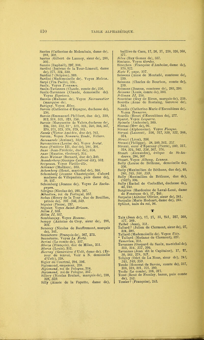 Santés (Catherine de Molembais, dame de), 288, 302. Santés (Gilbert de Lannoy, sieur de), 288, 302. Sanzio (Raphaël), 297, 308. Sardini (Isabeau de la Tour-Limeuil, dame de), 277, 324, 330. Sardini? (Scipion), 389. Sardini (Mademoiselle de). Voyez Maleza. Sarpi (Fra Paolo), 336. Saulx. Voyez T.ivannes. Saulx-Tavannes (Claude, comte de), 236. Saulx-Tavannes (Claude, demoiselle de). Voyez Expoisscs. Sauves (Madame de). Voyez JVbirmovstier (marquise de). Savigny. Voyez Rône. Savoie (Catherine d'Espagne, duchesse de), 236. Savoie (Emmanuel-Philibert, duc de), 310, 312,319, 321, 323, 356. Savoie (Marguerite de Valois,duchesse de), 236, 310, 312,31, 321, 323, 340, 366,367, 370, 371, 373, 376, 379, 381. Savoie (Victor-Amédée, duc de), 361. Savoie. Voyez Kcmouru, Tende, Yillars. Sai-onarole (Jérôme), 3.52. Savonnières (Louise de). Voyez Ivet.ot. Saxe (Frédéric III, duc de), 28(), 301. Saxe (Jean-Frédéric, duc de), 334. l'-jaxe (Maurice, électeur), 3.54. Saxe-Weimar (Bernard, duc de),360. Scandcrherg (Georges Castriot dit), 3.52. Scépeaux. Voyez Vieillerille. SoMnner (Mathieu), 3.53. Schomberff (Henri, maréchal de), 360. Schomberg (Jeanne Chasteigiiier, d'abord madame de Villeparisis, puis dame de), 39, 237. Schomberg (Jeanne de). Voyez La Hoche- giiyon. Sdrigno (Nicolas de), 295, 307. Sébastien, roi de Portugal, 357. Sedan (Henry de la Tour, duc de Bouillon, prince de), 237, 3i6, 349. Séguier (Pierre), 237. Séguier. Voyez Saint-Brùson. Sélim I, 353. Sélim II, 357. Semblançay. Voyez Beaiine. Sempy (Antoine de Croy, sieur de), 288, 302. Senecey (Nicolas de BaufiEremont, marquis de), 341. Senneterre (François de), 367, 375. Senneterre. Voyez La Ftrté. Serini (Le comte de), 357. Sforza (François), duc de Milan, 351. Sforza (Louis), 352. Sierray (Geneviève d'Urfé, dame de). (Er- reur de renvoi. Voir à N. demoiselle d'Urfé), 2,38. Sigier de Courtrai, 294, 306. Sigismond, empereur, 238. Sigismond, roi de Pologne, 354. Sipismond, roi de Pologne, 357. Siilery (Nicolas Brulart, marquis de), 238, 328, 359. Silly (Aimée de la Fayette, dame de). baillivede Caen, 17, 26, 31, 238, 326, 368, 377. Silva (Ruy Gomez de), 357. Simiane. Voyez Gardes. Sineghen (Françoise d'Amboise, dame de), 320,322. Sixte V, pape, 3.57. Boissons (Anne de Montafié, comtesse de), 239. Soissons (Charles de Bourbon, comte de), 239. Soissons (Jeanne, comtesse de), 283, 299. Baissons (Louis, comte de), 360. Saiman II, 254. Sourdéac (Guy de Eieux, marquis de), 239. Sourdis (Anne de Rostaing, baronne de), 342. Sourdis (Catherine-Marie d'Escoubleau de). Voyez Tonnerre. Sourdis (Henri d'Escoubleau de), 277. Sparot. Voyez Lesparre. Spinola (Ambroise), 360. Sternai (M^^ de), 96. Strozzi (Alphonsine). Voyez Fiesque. Strozzi (Laurent), 316, 317, 320, 322, 366, 374. Strozzi (Léon), 356. Strozzi (Philippe), 38,240,342, 5.57. Strozzi, sieur d'Epernay (Pierre), 240, 317, 318, 324, 342, 556,367, 376. Stuart (Alexandre), évêque de St-An- drews, 296, 307 Stuart. Voyez Alhany, Lennox. Sully (Louise de Béthune, demoiselle de), 336. Sully (Maximilien de Béthune, duc de), 40, 240, 345. 348. 359. Sully (Maximilien de Béthune, duc de), (1627), 336. Sully (Rachel de Cochefilet, duchesse de), 40, 240. Surgères (Hardouine de Laval-Loué, dame de Fonsèque de), 17, 241. Surpalis (Antoine Olivier, sieur de), 241. Surpalis (Marie Hodoart, dame de), 241. Sybilot, nain du roi, 96. T Taix (Jean de), H, 27, 31, 241, 327, 368, 377, 389. Talbot (Jean), 351. Tallard? (Julien de Clermont, sieur de), 27, 324, 390. Tallard (Mademoiselle de). Voyez Vzès. * Tallard (Madame de Clermont), 327. Tamerlan, 351. Tavannes (Gaspard de Saulx, maréchal de), 313, 314, 357, 390. Tavannes (Jean dit le Capitaine), 17, 27, 30, 242. 278, 327. Teligny (Odet de La Noue, sieur de), 242, 345, 349, 359. Tende (Honorât de Savoie, comte de), 317, 318, 319, 321, 311, 380. Teofle (Le comte), 316, 317. Tessé (René de Froulay, baron, puis comte de), 242. Tessier? (Françoise), 242,