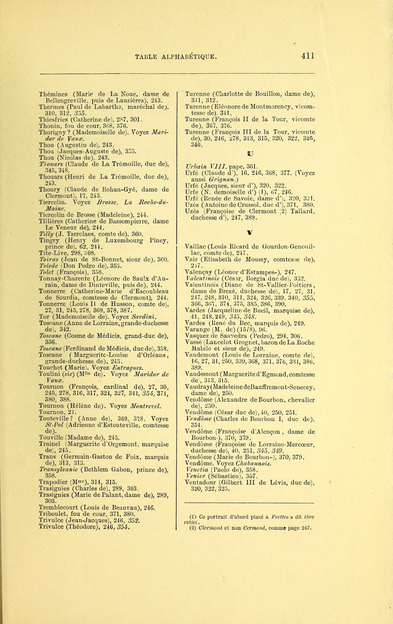 Thémines (Marie de La Noue, dame de Bellengreville, puis de Lauzières), 243. Thermes (Paul de Labarthe, maréchal de;, 310, 312, 3.55. Thiesfries (Catherine de), 2S7, 301. Thonin, fou de cour, 3(i8, 376. Thorigny ? (Mademoiselle de). Voyez Mari- dor de Vaux. Thou (Augustin de), 243. Thon fJacques-Auguste de\ 335. Thou (Nicolas de), 243. Tliovars (Claude de La Trémoille, duc de), .345, 348. Thouars (Henri de La Trémoille, duc de), 243. Thoury (Claude de Eohan-Gyé, dame de Clermont), 17, 243. Tiercelin. Voyez Brosse, La Roclie-du- Maine. Tiercelin de Brosse (Madeleine), 244. ïillières (Catherine de Bassompierre, dame Le Veneur de), 244. 'fUli/ (J. Tzerclaes, comte de), 360. Tingry (Henry de Luxembourg Piney, prince de), 62, 244. Tite-Live, 298, 308. 'foiras (.lean de St-Bonnet, sieur de), SCO. Tolède (Don Pedro de), 35.^. Tolet (François), 358. Tonnay-Charente (Léonore de Saulx d'Au- rain, dame de Dinteville, puis de), 244. Tonnerre (Catherine-Marie d'Escoubleau de Sourdis, comtesse de Clermont), 244. Tonnerre (Louis II de Husson, comte de), 27, 31, 245, 278, 369, 378, 387. Tor (Mademoiselle de). Voyez Sardini. Toscane (Anne de Lorraine, grande-duchesse de). 342. Toscane (Cosme de Médicis, grand-duc de), 356. îbicajie (Ferdinand de Médicis, duc de), 338. Toscane ( Marguerite-Louise d'Orléans, grande-duchesse de), 245. Touchet (Marie). Voyez Entragves. Toulini {sic) (M'^o de). Voyez Maridor de Vaux. Tournon (François, cardinal de), 27, 30, 245, 278, 316, 317, 324, 327, 341, 354, 371, 380, 388. Tournon (Hélène de). Voyez Montrevel. Tournon, 21. Touteville? (Anne de), 369, 378. Voyez St-Pol (Adrienne d'Bstouteville, comtesse de). Touville (Madame de), 245. Trainel (Marguerite d'Orgemont, marquise de), 245. Trans (Germain-Gaston de Foix, marquis de), 313, 315. Transylvanie (Bethlem Gabon, prince de), 358. Trapodier (M™^), 314, 315. Trasignies (Charles de), 289, 303. Trasignies (Marie de Palant, dame de), 289, 303. Tremblecourt (Louis de Beauvau), 246. Triboulet, fou de cour, 371, 380. Trivulce (Jean-Jacques), 246, 352. Trivulce (ÏWodore), 246, 354. Turcnne (Charlotte de Bouillon, dame de), 311, 312. ïurenne (Bléonore de Montmorency, vicom- tesse de). 341. Turenne (François II de la Toi;r, vicomte de), 367, 376. Turenne (François III de la Tour, vicomte de), 30, 246, :i78, 313, 315, 320, 322, 325, 340. DJ Urljain VllI, pape, 361. Urfé (Claude d'), 16, 246, 368, 377. (Voyez aussi Griqnan.) Urfé (Jacques, sieur d'), 320, 322. Urfe (N. demoiselle d') (1), 67, 246. Urfé (Renée de Savoie, dame d'), 320, 321. Uzès (.Antoine de Crussol. duc d'), 371, 380. Uzès (Françoise de Clermont (2) Tallard, duchesse d'), 247, 389. •V Vaillac (Louis Ricard de Gourdon-Genoiiil- lac, comte de), 247. Vair (Elisabeth de Moussy, comtesàe de), 2t7. Valençay (Léonor dEstampes-), 247. Valentinois (Gésir, Borgia duc de), 352. Valentinois (Diane de ÎSt-Vallier-l'oitiers, dame de Brezé, duchesse de), 17, 27, 31, 247. 248, 810, 311, 324, 32G, 339, 340, 355, 366, 3ii7, 374, 375, 385, 386, 390. Vardes (Jacqueline de Bueil, marquise de), 41, 248,249, 345, 3iS. Vardes (Uené du Bec, marquis de), 249. Varange (M. de) (15/8). 96. Vasquez de Saavedra (Pedro), 294, 306. Vassé (Lancelot Grognet, baron de La Roche Mabile et sieur de), 249. Vaudemont (Louis de Lorraine, comte de), 16, 27, 31, 2.50, 339,368, 371, 37U, 3S1, 386, 389. Vaudemont (Marguerited'Egmond, comtesse de-, 313, 315. Vaudray(MadeleinedeBaufEremnnt-Seuecey, dame de), 250. Vendôme (Alexandre de Bourbon, chevalier de), 230. Vendôme (César duc de), 40, 250, 251. Vendôme (Charles do Bourbon 1, due de), 354. Vendôme (Françoise d'Alençon , dame de Bourbon-), 370, 379. Vendôme (Françoise de Lorr.ainc-Mercœur, duchesse de), 40, 251, 345, 349. Vendôme (Marie de Bourbon-), 370, 379. Vendôme. Voyez Ghabannois. Vcnctia (Paolo de), 358. Venier (Sébastien), 357. Ventadour (Gilbert III de Lévis, duc de), 320, 322, 325. (1) Ce portrait d'abord placé à Frettes a dfl être vetiri. (2) Clermont et non Cermont, comme page 247.