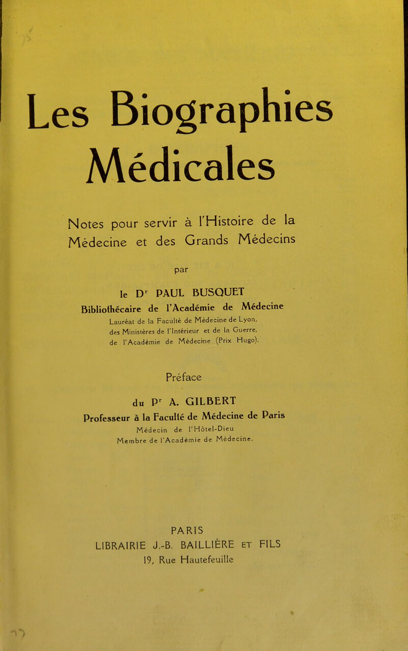 ; Biographies Médicales Notes pour servir à l'Histoire de la Médecine et des Grands Médecins par le D-^ PAUL BUSQUET Bibliothécaire de l'Académie de Médecine Lauréat de la Faculté de Médecine de Lyon, des Ministères de l'Intérieur et de la Guerre, de l'Académie de Médecine (Prix Hugo). Préface du A. GILBERT Professeur à la Faculté de Médecine de Paris Médecin de l'Hôtel-Dieu Membre de l'Académie de Médecine. PARIS LIBRAIRIE J.-B. BAILLIÈRE et FILS 19, Rue Hautefeuille