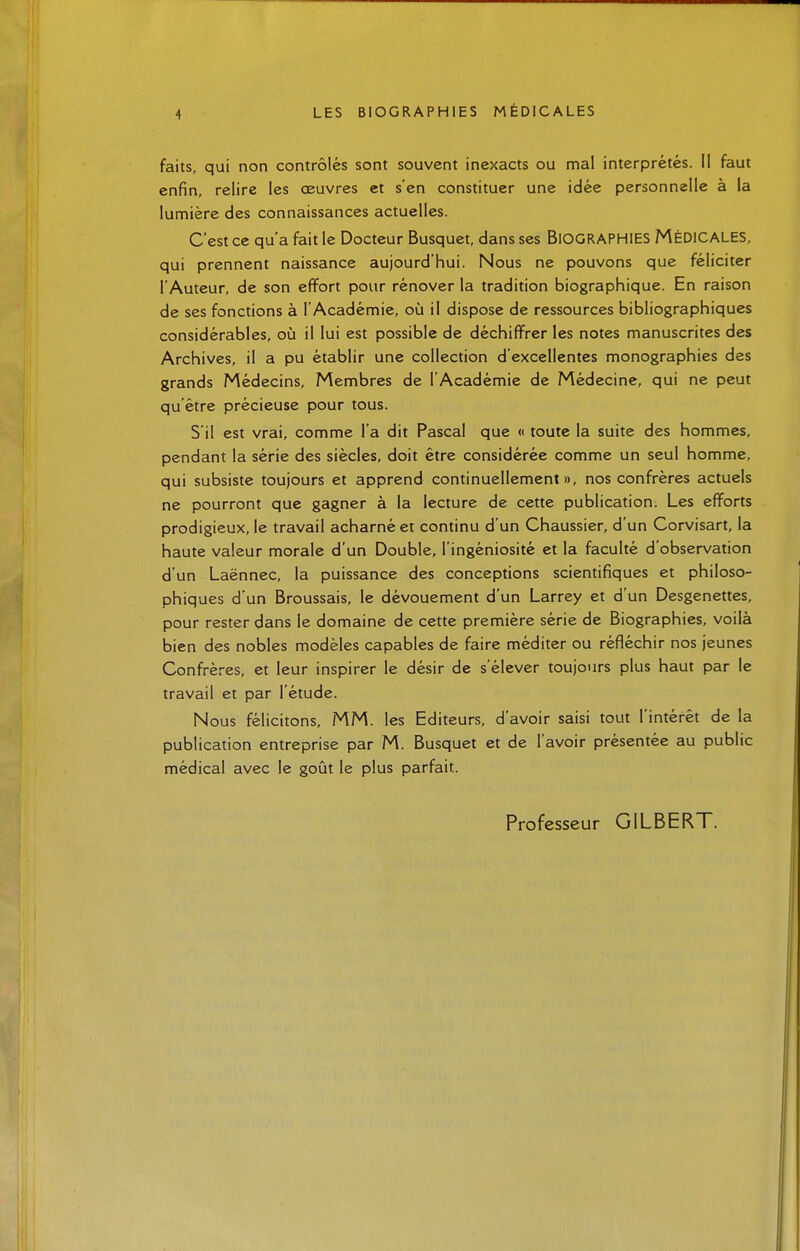 faits, qui non contrôlés sont souvent inexacts ou mal interprétés. Il faut enfin, relire les oeuvres et s'en constituer une idée personnelle à la lumière des connaissances actuelles. C'est ce qu'a fait le Docteur Busquet, dans ses BIOGRAPHIES MÉDICALES, qui prennent naissance aujourd'hui. Nous ne pouvons que féliciter l'Auteur, de son effort pour rénover la tradition biographique. En raison de ses fonctions à l'Académie, où il dispose de ressources bibliographiques considérables, où il lui est possible de déchiffrer les notes manuscrites des Archives, il a pu établir une collection d'excellentes monographies des grands Médecins, Membres de l'Académie de Médecine, qui ne peut qu'être précieuse pour tous. S'il est vrai, comme l'a dit Pascal que « toute la suite des hommes, pendant la série des siècles, doit être considérée comme un seul homme, qui subsiste toujours et apprend continuellement», nos confrères actuels ne pourront que gagner à la lecture de cette publication. Les efforts prodigieux, le travail acharné et continu d'un Chaussier, d'un Corvisart, la haute valeur morale d'un Double, l'ingéniosité et la faculté d'observation d'un Laënnec, la puissance des conceptions scientifiques et philoso- phiques d'un Broussais, le dévouement d'un Larrey et d'un Desgenettes, pour rester dans le domaine de cette première série de Biographies, voilà bien des nobles modèles capables de faire méditer ou réfléchir nos jeunes Confrères, et leur inspirer le désir de s'élever toujours plus haut par le travail et par l'étude. Nous félicitons, MM. les Editeurs, d'avoir saisi tout l'intérêt de la publication entreprise par M. Busquet et de l'avoir présentée au public médical avec le goût le plus parfait. Professeur GILBERT.