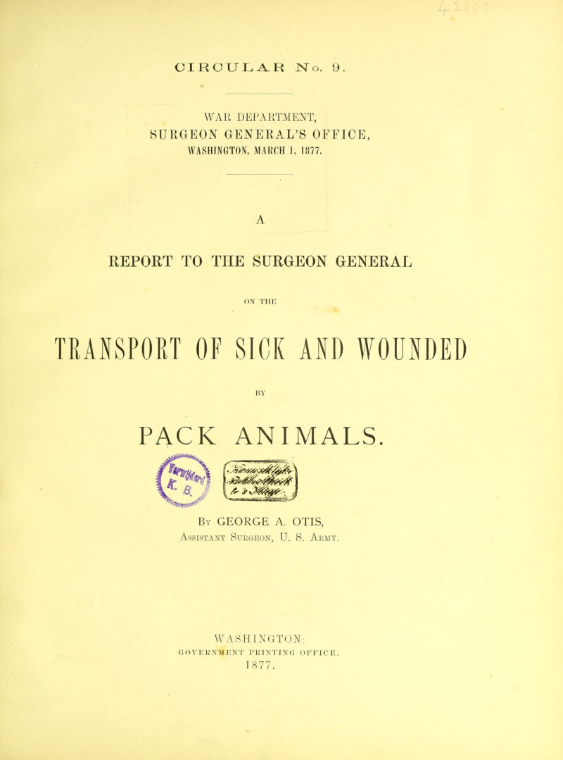 CIRCULAR No. 9. WAR DEPARTMENT, SURGEON GENERAL'S OFFICE, WASHINGTON, MARCH 1, 1877. A REPORT TO THE SURGEON GENERAL ON THE TRANSPORT OF SICK AID WOUNDED BY PACK ANIMALS. By GEORGE A. OTIS, Assistant Surgeon, U. 8. Army. WASHINGTON: G O V E R N M E N T P RIN TIN G 0 F F ICE.