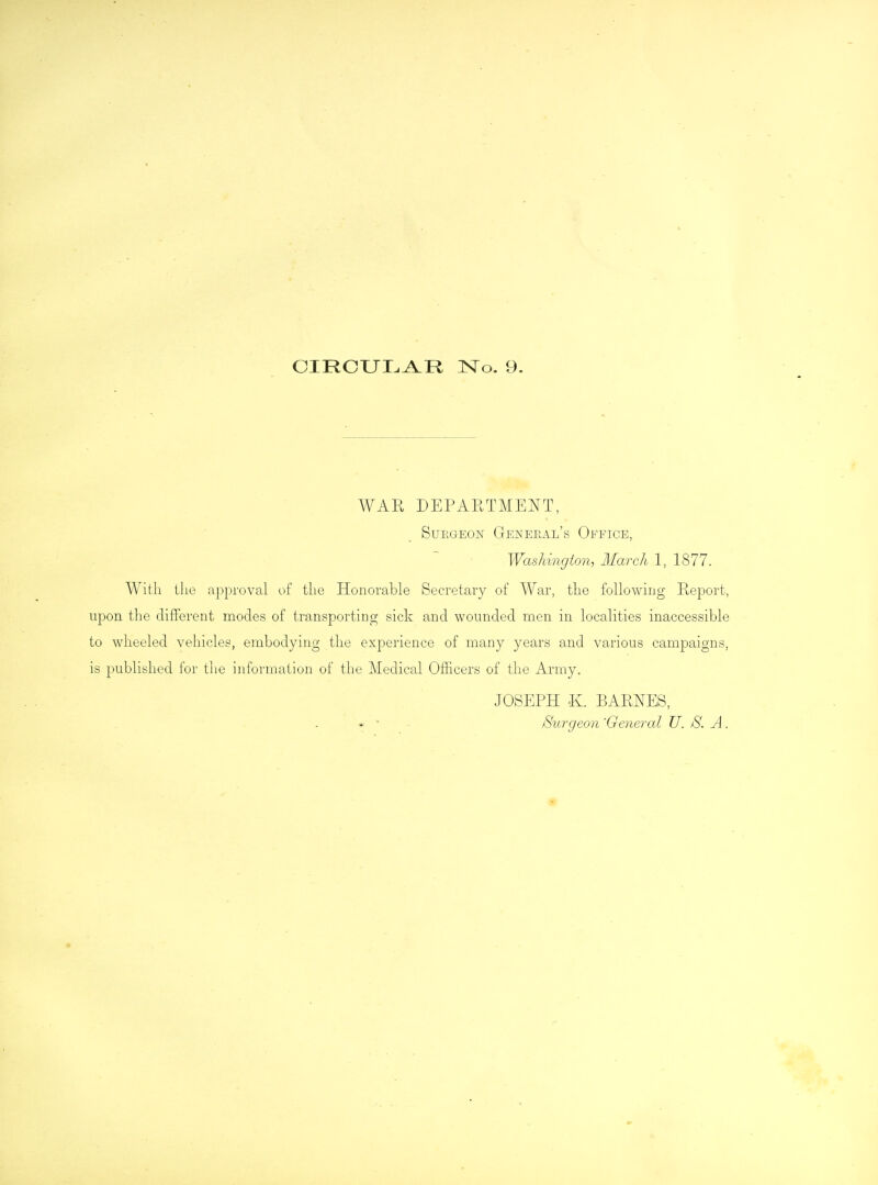 CrRCIJI, A R No. 9. WAR DEPARTMENT, Surgeon General's Office, Washington, March 1, 1877. With the approval of the Honorable Secretary of War, the following Report, upon the different modes of transporting sick and wounded men in localities inaccessible to wheeled vehicles, embodying the experience of many years and various campaigns, is published for the information of the Medical Officers of the Army. JOSEPH K. BARNES, * • Surgeon 'General U. 8. A.